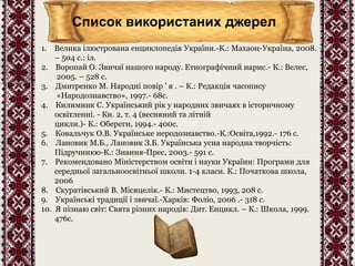 Список використаних джерел 
1. Велика ілюстрована енциклопедія України.-К.: Махаон-Україна, 2008. 
– 504 с.: іл. 
2. Воропай О. Звичаї нашого народу. Етнографічний нарис.- К.: Велес, 
2005. – 528 с. 
3. Дмитренко М. Народні повір ’ я . – К.: Редакція часопису 
«Народознавство», 1997.- 68с. 
4. Килимник С. Український рік у народних звичаях в історичному 
освітленні. - Кн. 2, т. 4 (весняний та літній 
цикли.)- К.: Обереги, 1994.- 400с. 
5. Ковальчук О.В. Українське неродознавство.-К.:Освіта,1992.- 176 с. 
6. Лановик М.Б., Лановик З.Б. Українська усна народна творчість: 
Підручникю-К.: Знання-Прес, 2003.- 591 с. 
7. Рекомендовано Міністерством освіти і науки України: Програми для 
середньої загальноосвітньої школи. 1-4 класи. К.: Початкова школа, 
2006 
8. Скуратівський В. Місяцелік.- К.: Мистецтво, 1993, 208 с. 
9. Українські традиції і звичаї.-Харків: Фоліо, 2006 .- 318 с. 
10. Я пізнаю світ: Свята різних народів: Дит. Енцикл. – К.: Школа, 1999. 
476с. 
 