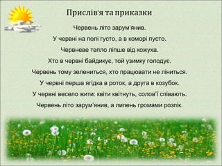 Прислів’я та приказки 
Червень літо зарум’янив. 
У червні на полі густо, а в коморі пусто. 
Червневе тепло ліпше від кожуха. 
Хто в червні байдикує, той узимку голодує. 
Червень тому зелениться, хто працювати не ліниться. 
У червні перша ягідка в роток, а друга в козубок. 
У червні весело жити: квіти квітнуть, солов’ї співають. 
Червень літо зарум’янив, а липень громами розпік. 
 