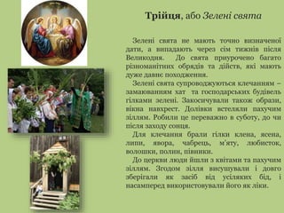 Трійця, або Зелені свята 
Зелені свята не мають точно визначеної 
дати, а випадають через сім тижнів після 
Великодня. До свята приурочено багато 
різноманітних обрядів та дійств, які мають 
дуже давнє походження. 
Зелені свята супроводжуються клечанням – 
замаюванням хат та господарських будівель 
гілками зелені. Закосичували також образи, 
вікна навхрест. Долівки встеляли пахучим 
зіллям. Робили це переважно в суботу, до чи 
після заходу сонця. 
Для клечання брали гілки клена, ясена, 
липи, явора, чабрець, м’яту, любисток, 
волошки, полин, півники. 
До церкви люди йшли з квітами та пахучим 
зіллям. Згодом зілля висушували і довго 
зберігали як засіб від усіляких бід, і 
насамперед використовували його як ліки. 
 