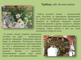 Трійця, або Зелені свята 
Субота зеленого тижня – поминальний 
день. Оскільки, за народними віруваннями, 
на зелені свята прокидаються мерці, люди 
вважали за необхідне відвідати могили 
померлих родичів і друзів, згадати їх добрим 
словом. Перекази свідчать: якщо не обминути 
померлих своєю увагою в цей час, вони 
допоможуть уберегти поля. 
В деяких місцях України відзначали 
“вечерю для дідів” – вшановували 
померлих пращурів. Переважно варили 
борщ та вареники. Зготовлену вечерю 
ставили на причілок так, щоб пара йшла 
по хаті і запрошувала всіх померлих. 
Потім їжу подавали на стіл, і всі сідали 
довкола. Кожен з присутніх, 
посмакувавши страви, клав ложку 
поруч, щоб причащалися покійники. 
 