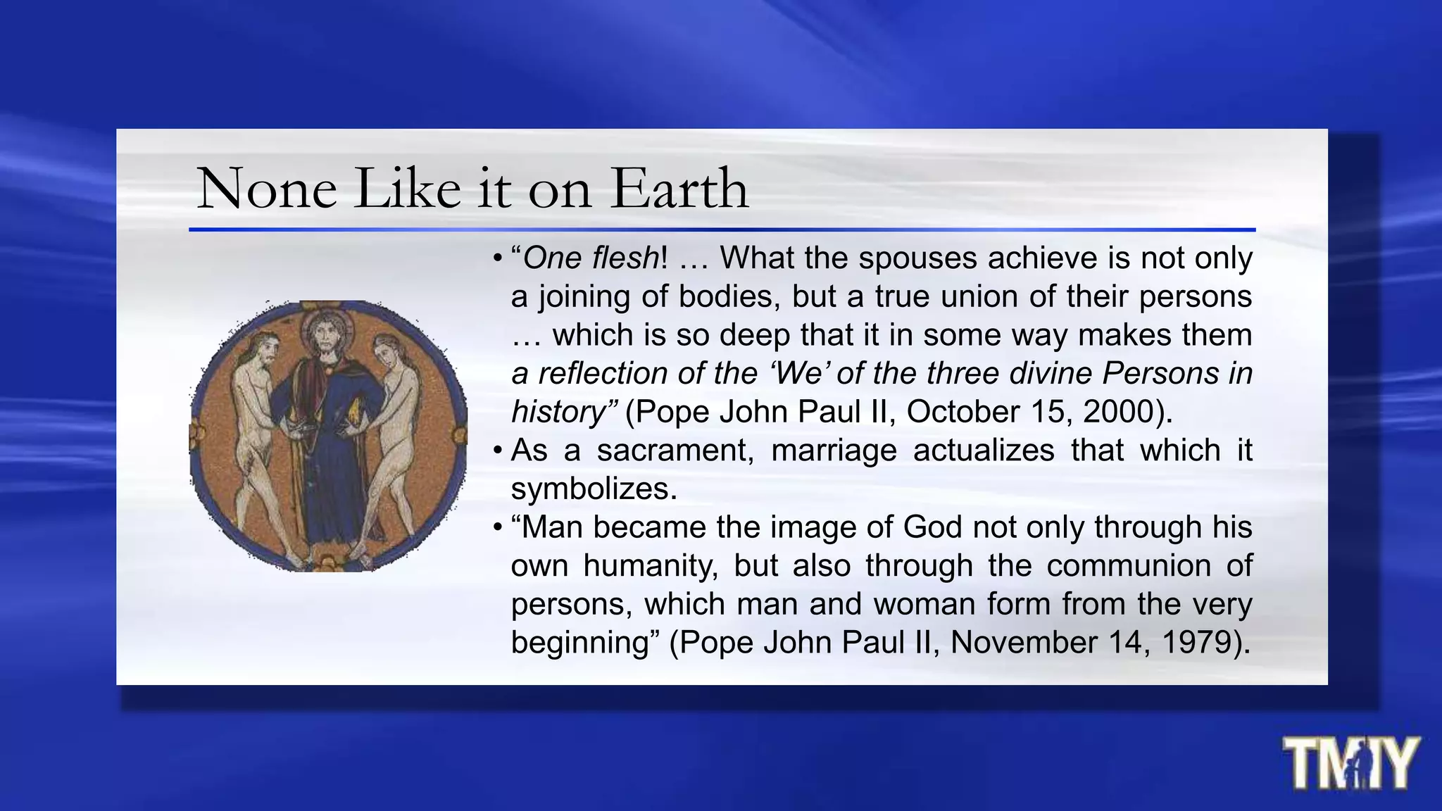 None Like it on Earth
• “One flesh! … What the spouses achieve is not only
a joining of bodies, but a true union of their persons
… which is so deep that it in some way makes them
a reflection of the ‘We’ of the three divine Persons in
history” (Pope John Paul II, October 15, 2000).
• As a sacrament, marriage actualizes that which it
symbolizes.
• “Man became the image of God not only through his
own humanity, but also through the communion of
persons, which man and woman form from the very
beginning” (Pope John Paul II, November 14, 1979).
 