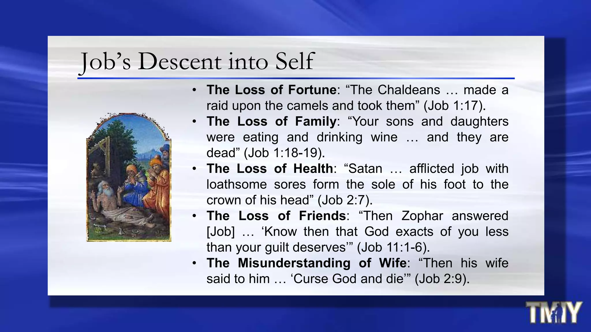 Job’s Descent into Self
• The Loss of Fortune: “The Chaldeans … made a
raid upon the camels and took them” (Job 1:17).
• The Loss of Family: “Your sons and daughters
were eating and drinking wine … and they are
dead” (Job 1:18-19).
• The Loss of Health: “Satan … afflicted job with
loathsome sores form the sole of his foot to the
crown of his head” (Job 2:7).
• The Loss of Friends: “Then Zophar answered
[Job] … „Know then that God exacts of you less
than your guilt deserves‟” (Job 11:1-6).
• The Misunderstanding of Wife: “Then his wife
said to him … „Curse God and die‟” (Job 2:9).
 