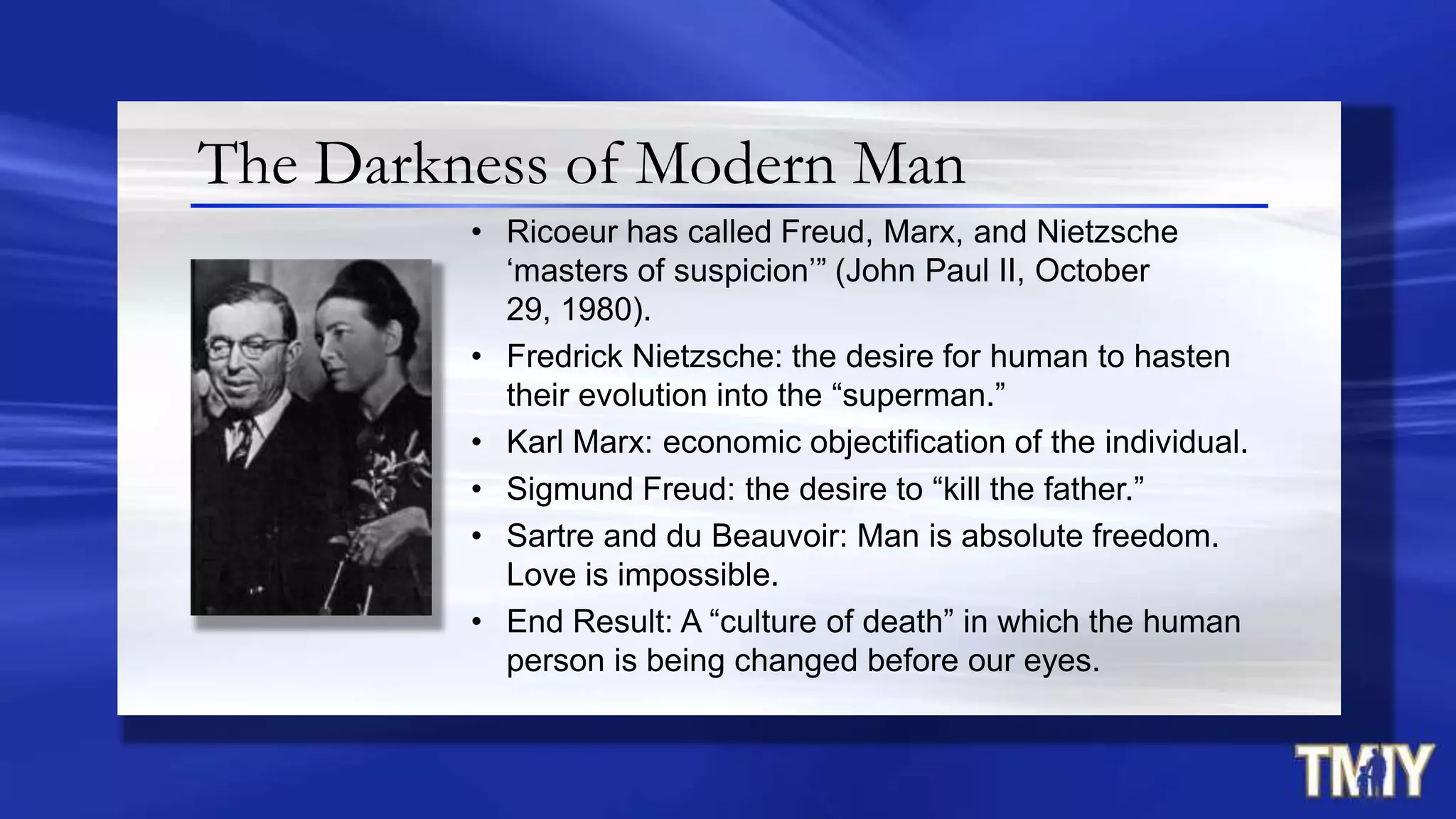 The Darkness of Modern Man
• Ricoeur has called Freud, Marx, and Nietzsche
„masters of suspicion‟” (John Paul II, October
29, 1980).
• Fredrick Nietzsche: the desire for human to hasten
their evolution into the “superman.”
• Karl Marx: economic objectification of the individual.
• Sigmund Freud: the desire to “kill the father.”
• Sartre and du Beauvoir: Man is absolute freedom.
Love is impossible.
• End Result: A “culture of death” in which the human
person is being changed before our eyes.
 