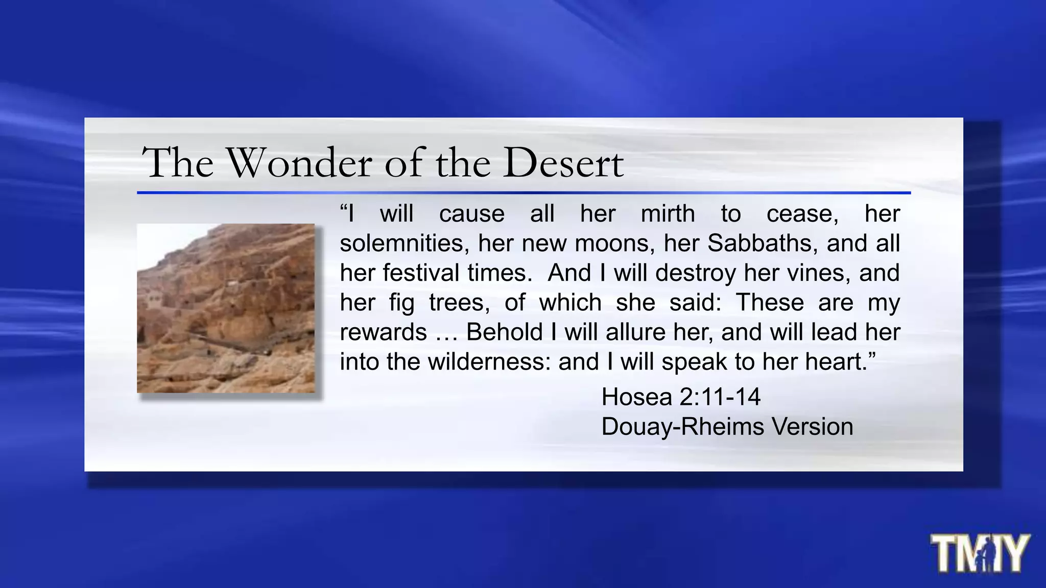 The Wonder of the Desert
“I will cause all her mirth to cease, her
solemnities, her new moons, her Sabbaths, and all
her festival times. And I will destroy her vines, and
her fig trees, of which she said: These are my
rewards … Behold I will allure her, and will lead her
into the wilderness: and I will speak to her heart.”
Hosea 2:11-14
Douay-Rheims Version
 