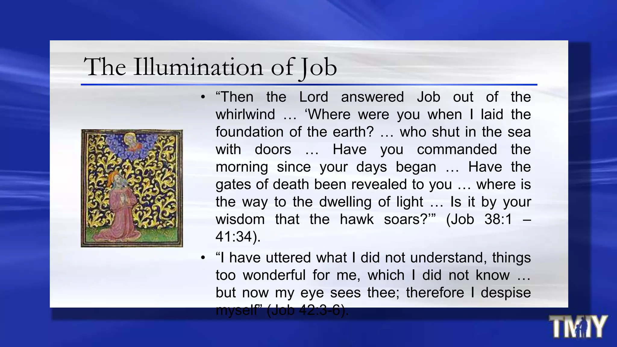The Illumination of Job
• “Then the Lord answered Job out of the
whirlwind … „Where were you when I laid the
foundation of the earth? … who shut in the sea
with doors … Have you commanded the
morning since your days began … Have the
gates of death been revealed to you … where is
the way to the dwelling of light … Is it by your
wisdom that the hawk soars?‟” (Job 38:1 –
41:34).
• “I have uttered what I did not understand, things
too wonderful for me, which I did not know …
but now my eye sees thee; therefore I despise
myself” (Job 42:3-6).
 