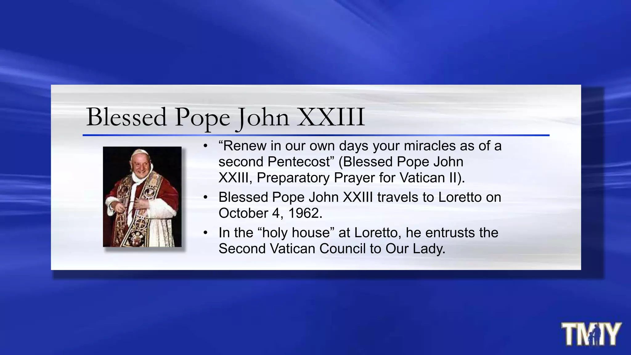 Blessed Pope John XXIII
• “Renew in our own days your miracles as of a
second Pentecost” (Blessed Pope John
XXIII, Preparatory Prayer for Vatican II).
• Blessed Pope John XXIII travels to Loretto on
October 4, 1962.
• In the “holy house” at Loretto, he entrusts the
Second Vatican Council to Our Lady.
 