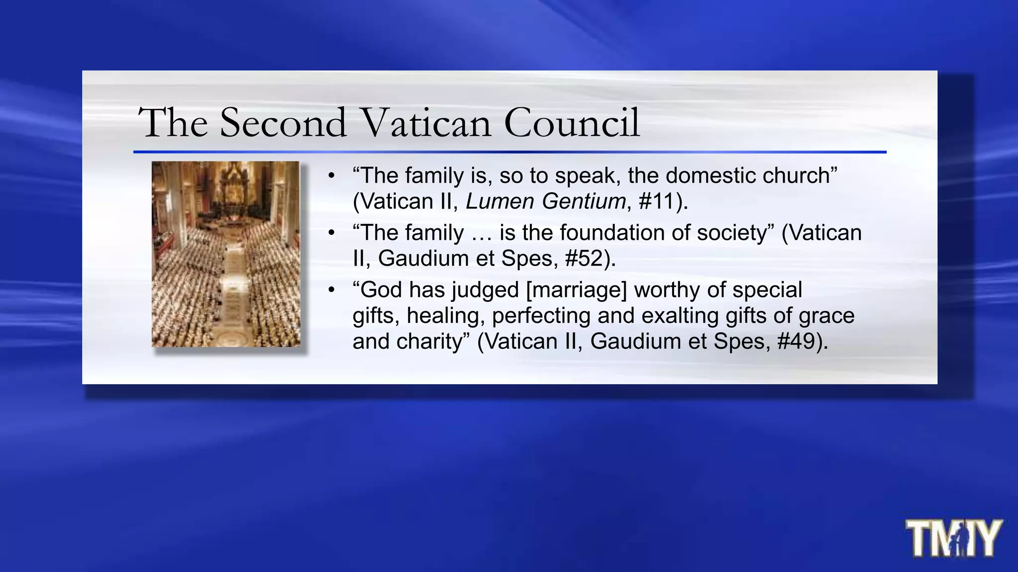 The Second Vatican Council
• “The family is, so to speak, the domestic church”
(Vatican II, Lumen Gentium, #11).
• “The family … is the foundation of society” (Vatican
II, Gaudium et Spes, #52).
• “God has judged [marriage] worthy of special
gifts, healing, perfecting and exalting gifts of grace
and charity” (Vatican II, Gaudium et Spes, #49).
 