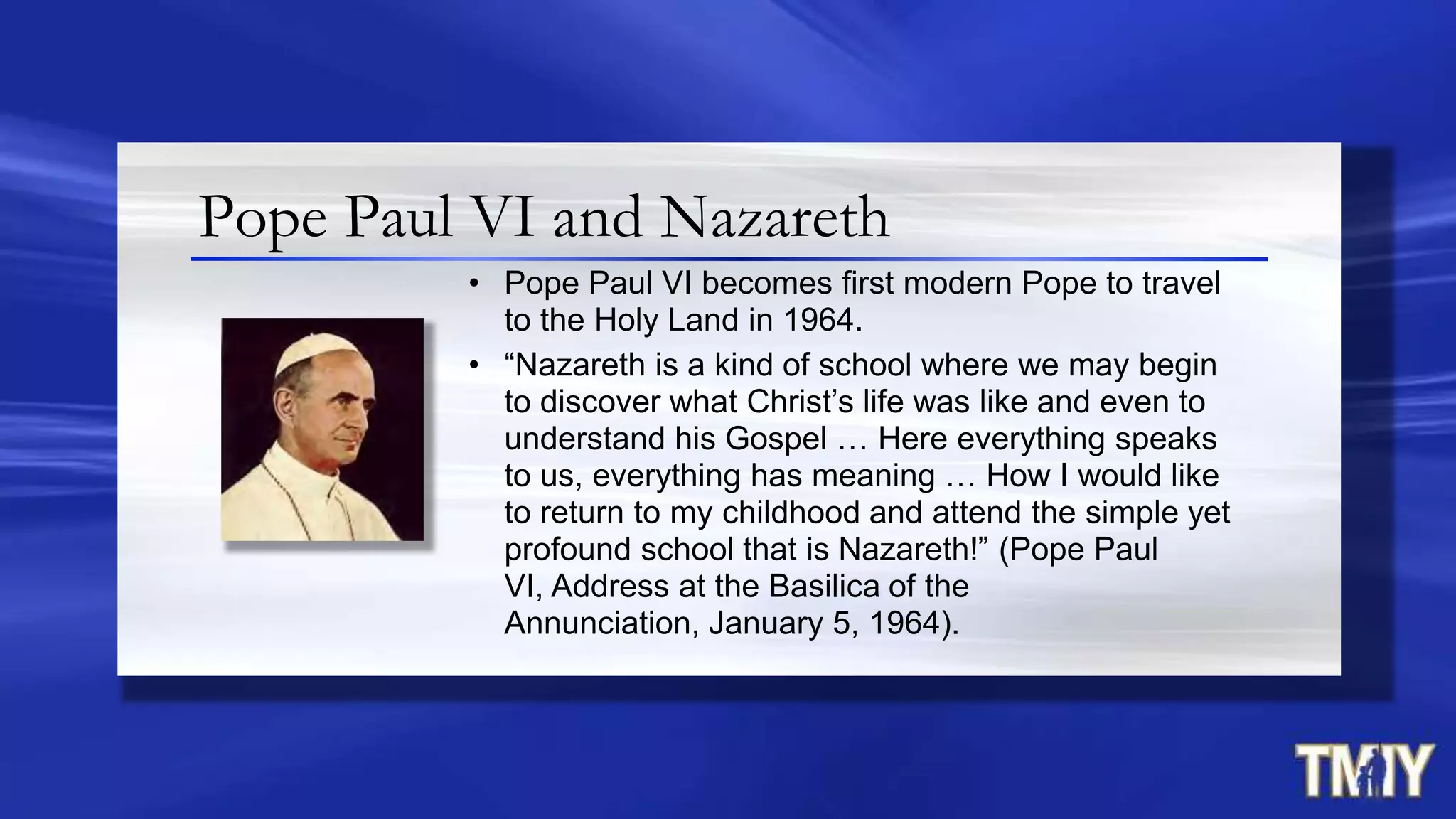 Pope Paul VI and Nazareth
• Pope Paul VI becomes first modern Pope to travel
to the Holy Land in 1964.
• “Nazareth is a kind of school where we may begin
to discover what Christ‟s life was like and even to
understand his Gospel … Here everything speaks
to us, everything has meaning … How I would like
to return to my childhood and attend the simple yet
profound school that is Nazareth!” (Pope Paul
VI, Address at the Basilica of the
Annunciation, January 5, 1964).
 