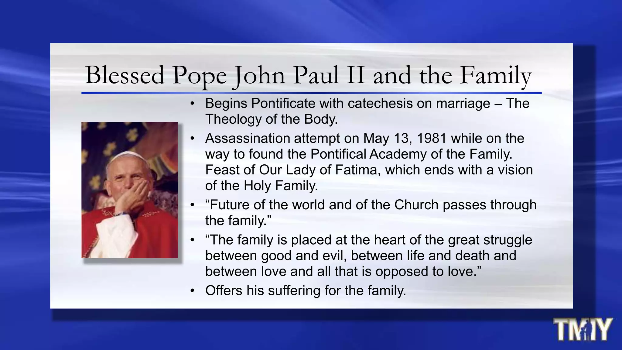 Blessed Pope John Paul II and the Family
• Begins Pontificate with catechesis on marriage – The
Theology of the Body.
• Assassination attempt on May 13, 1981 while on the
way to found the Pontifical Academy of the Family.
Feast of Our Lady of Fatima, which ends with a vision
of the Holy Family.
• “Future of the world and of the Church passes through
the family.”
• “The family is placed at the heart of the great struggle
between good and evil, between life and death and
between love and all that is opposed to love.”
• Offers his suffering for the family.
 