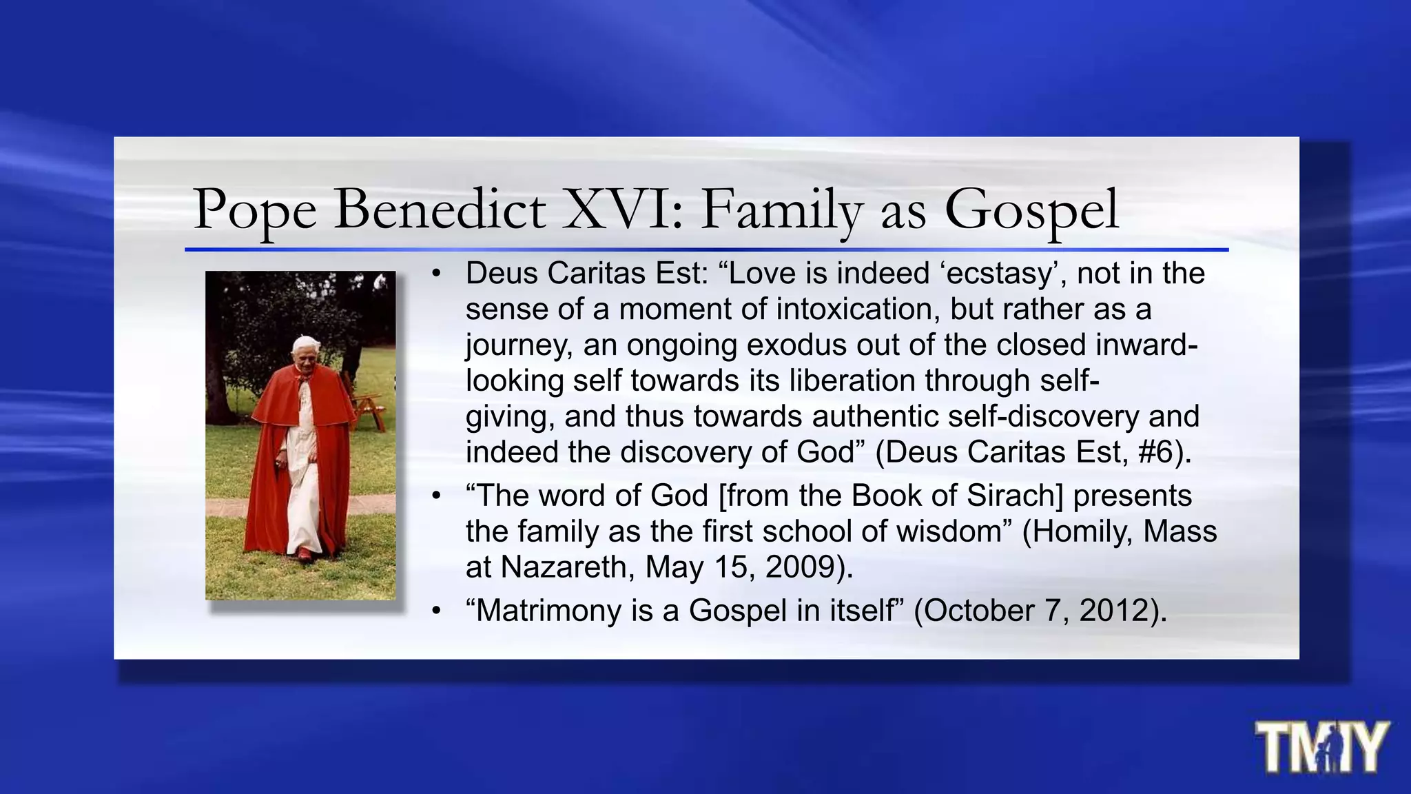 Pope Benedict XVI: Family as Gospel
• Deus Caritas Est: “Love is indeed „ecstasy‟, not in the
sense of a moment of intoxication, but rather as a
journey, an ongoing exodus out of the closed inward-
looking self towards its liberation through self-
giving, and thus towards authentic self-discovery and
indeed the discovery of God” (Deus Caritas Est, #6).
• “The word of God [from the Book of Sirach] presents
the family as the first school of wisdom” (Homily, Mass
at Nazareth, May 15, 2009).
• “Matrimony is a Gospel in itself” (October 7, 2012).
 