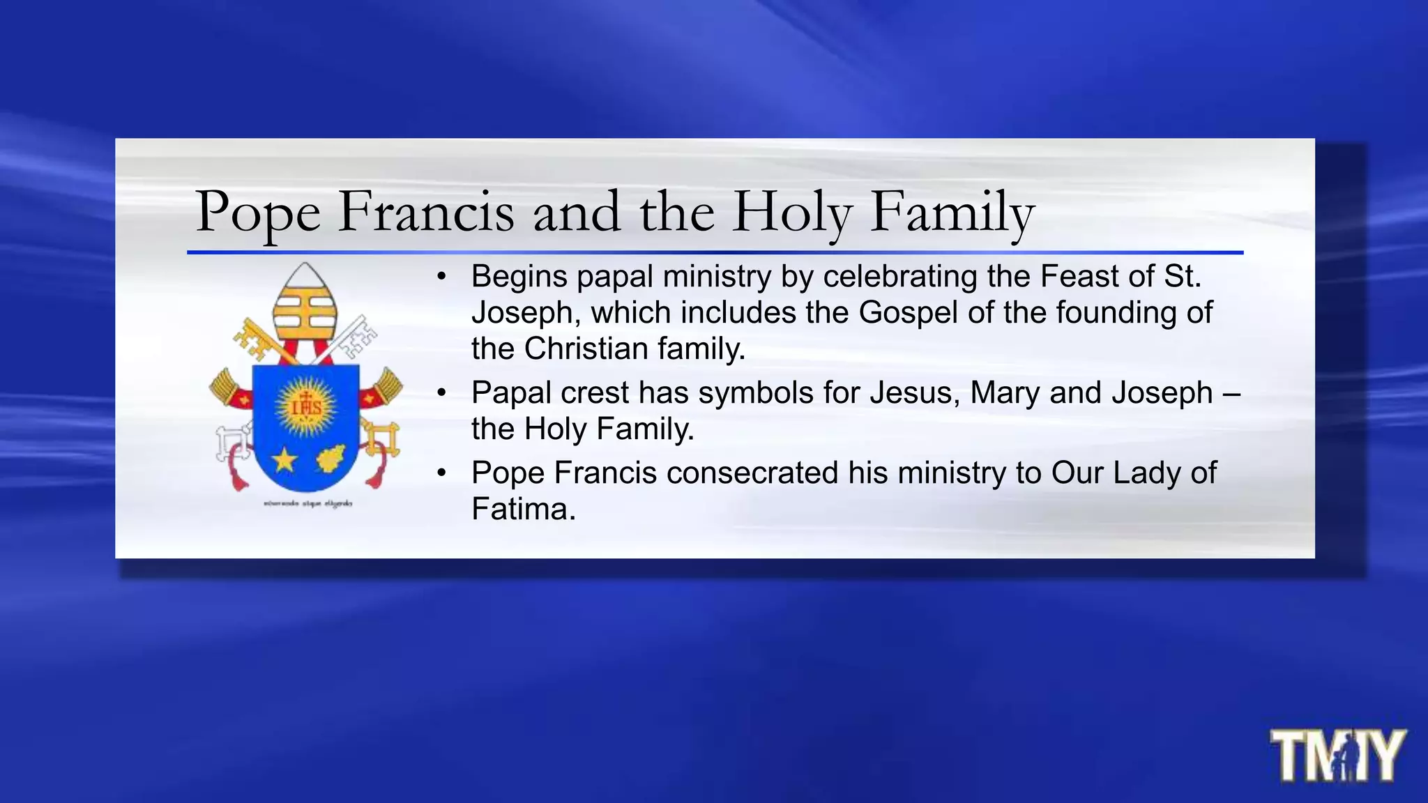 Pope Francis and the Holy Family
• Begins papal ministry by celebrating the Feast of St.
Joseph, which includes the Gospel of the founding of
the Christian family.
• Papal crest has symbols for Jesus, Mary and Joseph –
the Holy Family.
• Pope Francis consecrated his ministry to Our Lady of
Fatima.
 