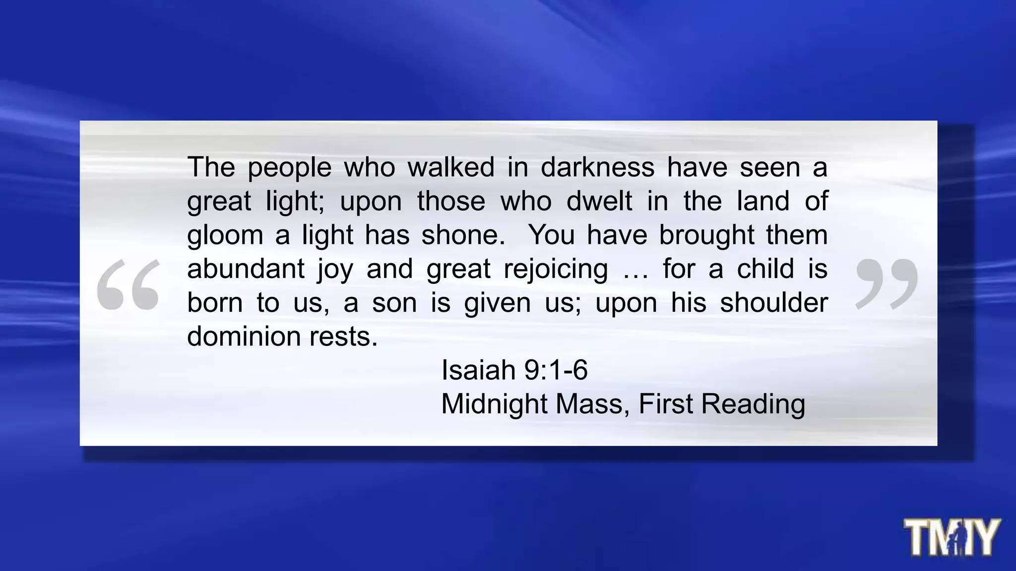 The people who walked in darkness have seen a
great light; upon those who dwelt in the land of
gloom a light has shone. You have brought them
abundant joy and great rejoicing … for a child is
born to us, a son is given us; upon his shoulder
dominion rests.
Isaiah 9:1-6
Midnight Mass, First Reading
 
