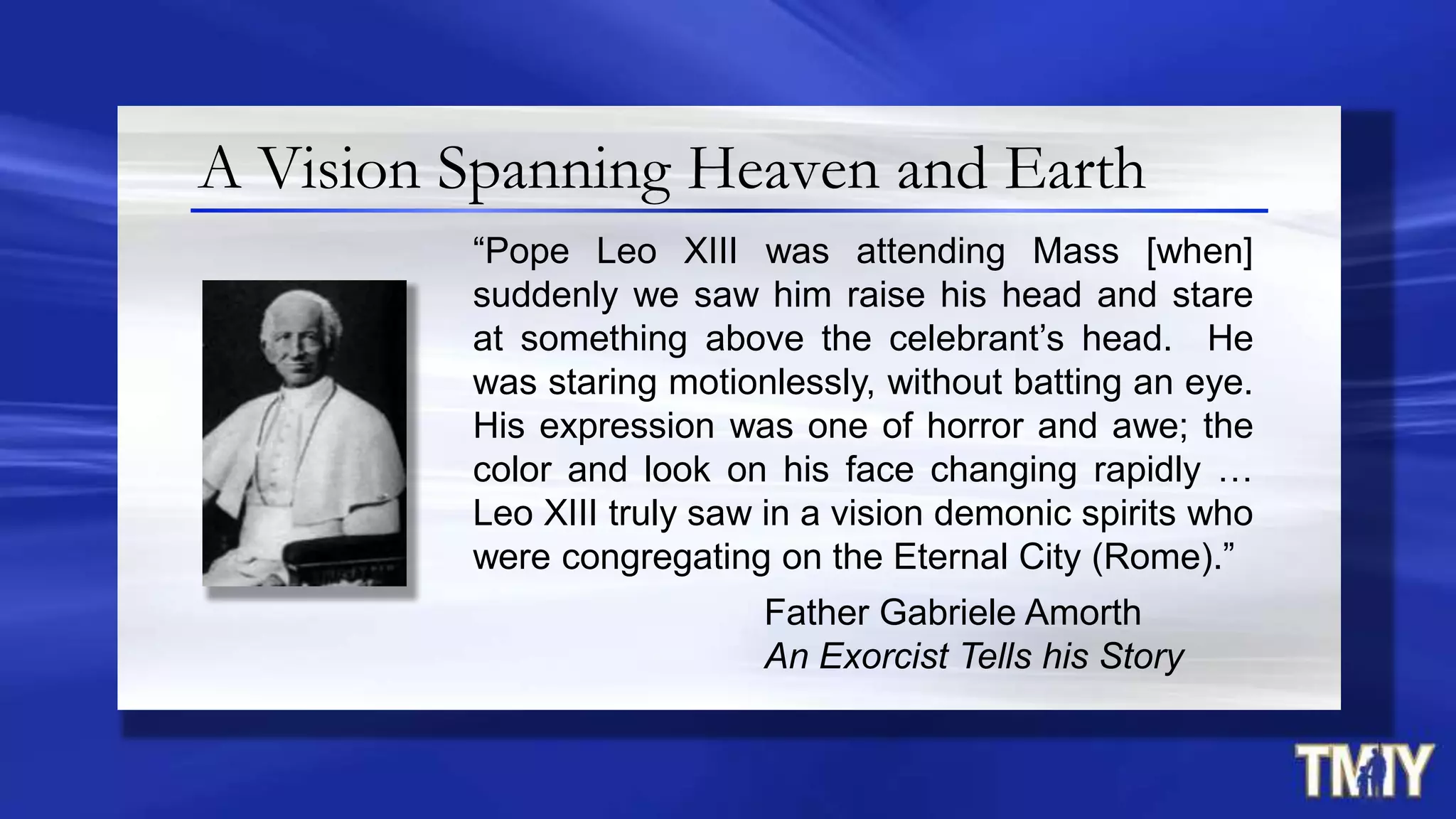 A Vision Spanning Heaven and Earth
“Pope Leo XIII was attending Mass [when]
suddenly we saw him raise his head and stare
at something above the celebrant‟s head. He
was staring motionlessly, without batting an eye.
His expression was one of horror and awe; the
color and look on his face changing rapidly …
Leo XIII truly saw in a vision demonic spirits who
were congregating on the Eternal City (Rome).”
Father Gabriele Amorth
An Exorcist Tells his Story
 