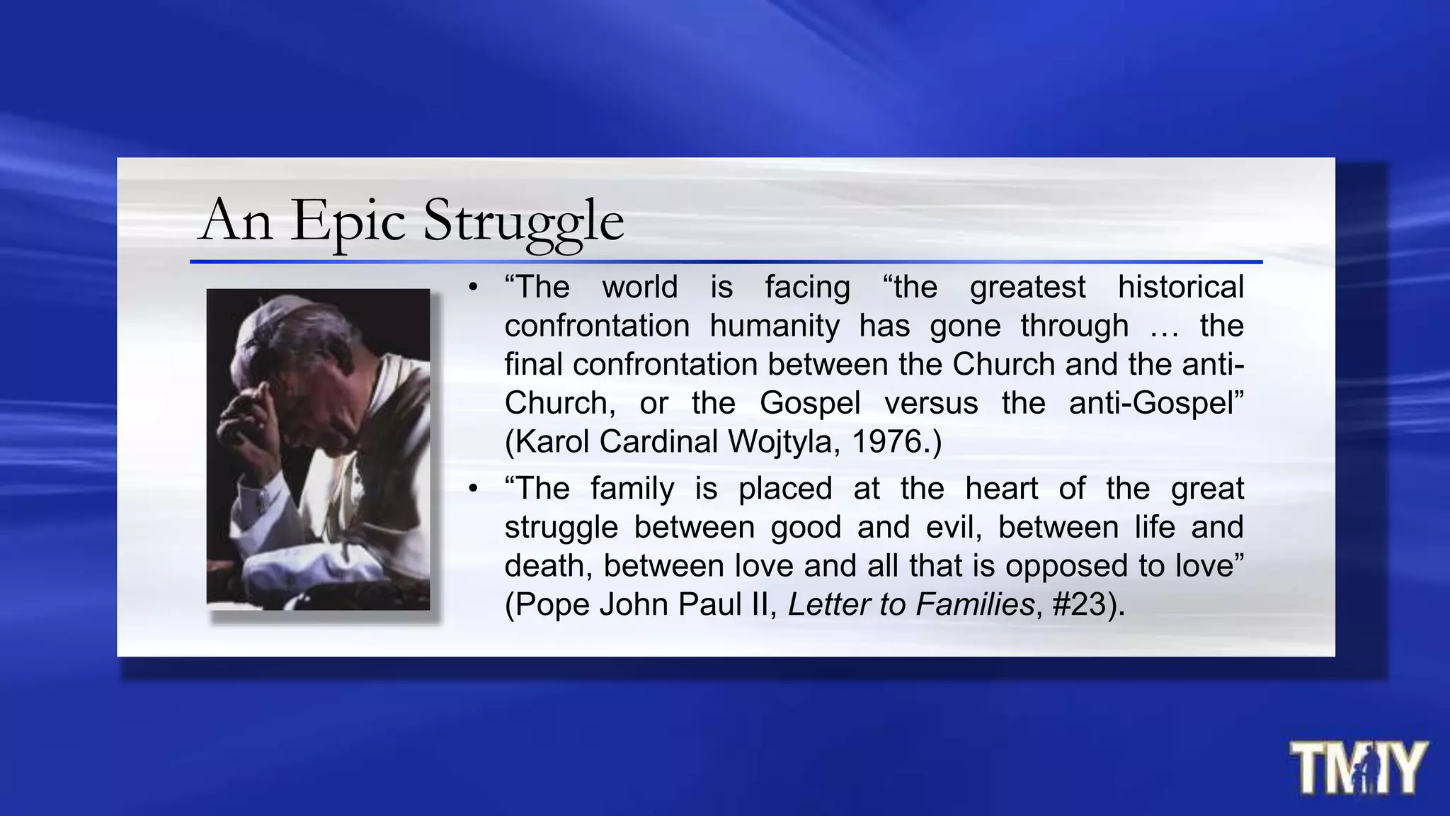 An Epic Struggle
• “The world is facing “the greatest historical
confrontation humanity has gone through … the
final confrontation between the Church and the anti-
Church, or the Gospel versus the anti-Gospel”
(Karol Cardinal Wojtyla, 1976.)
• “The family is placed at the heart of the great
struggle between good and evil, between life and
death, between love and all that is opposed to love”
(Pope John Paul II, Letter to Families, #23).
 