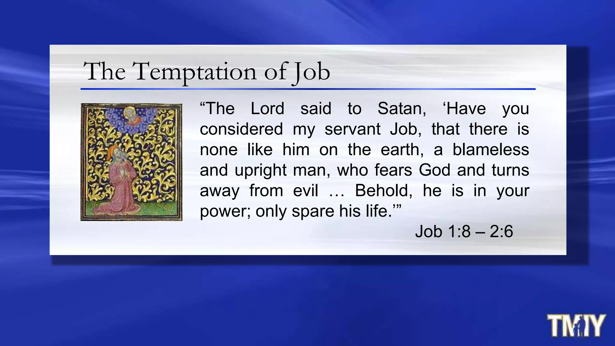 The Temptation of Job
“The Lord said to Satan, „Have you
considered my servant Job, that there is
none like him on the earth, a blameless
and upright man, who fears God and turns
away from evil … Behold, he is in your
power; only spare his life.‟”
Job 1:8 – 2:6
 