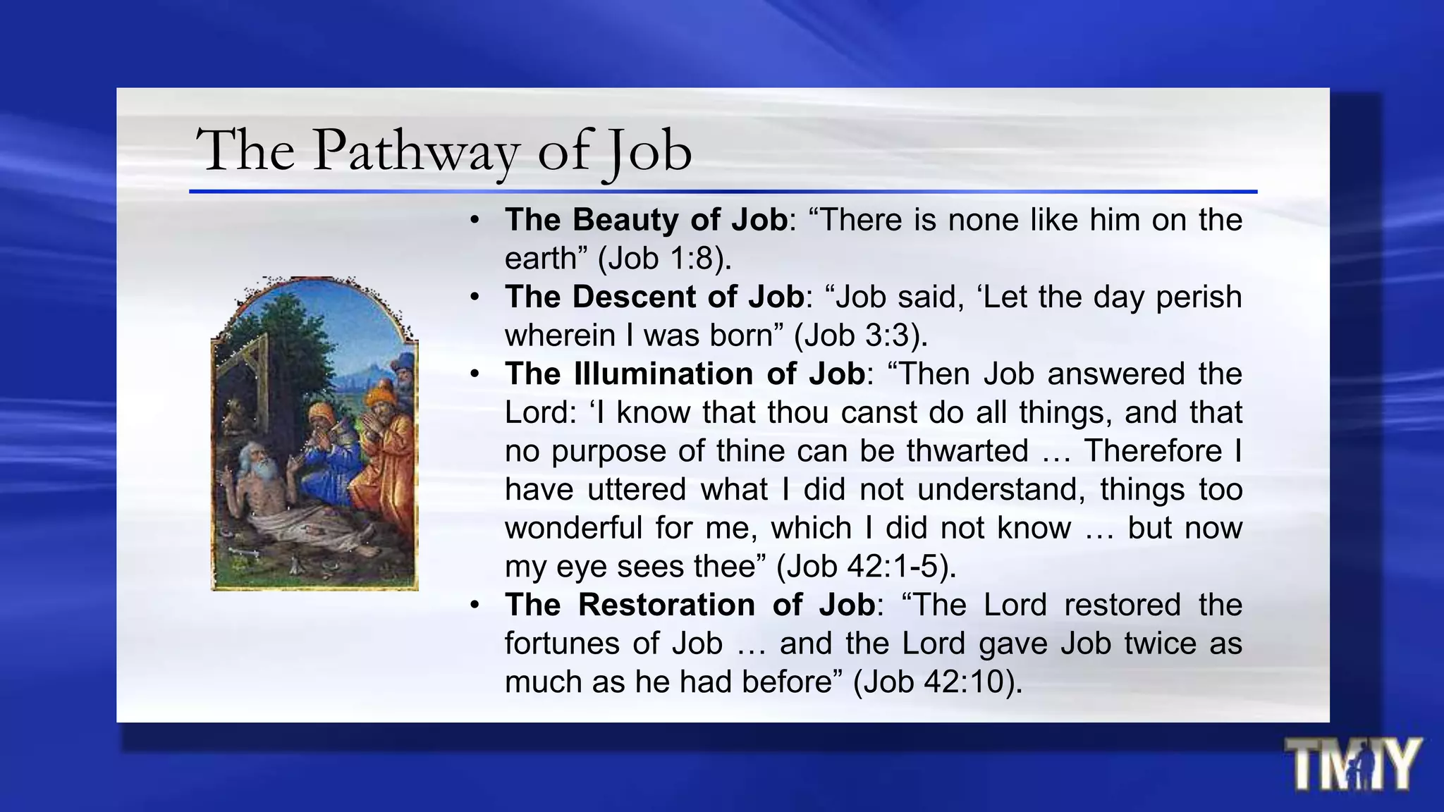 The Pathway of Job
• The Beauty of Job: “There is none like him on the
earth” (Job 1:8).
• The Descent of Job: “Job said, „Let the day perish
wherein I was born” (Job 3:3).
• The Illumination of Job: “Then Job answered the
Lord: „I know that thou canst do all things, and that
no purpose of thine can be thwarted … Therefore I
have uttered what I did not understand, things too
wonderful for me, which I did not know … but now
my eye sees thee” (Job 42:1-5).
• The Restoration of Job: “The Lord restored the
fortunes of Job … and the Lord gave Job twice as
much as he had before” (Job 42:10).
 