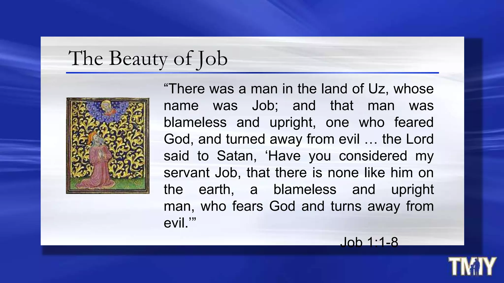The Beauty of Job
“There was a man in the land of Uz, whose
name was Job; and that man was
blameless and upright, one who feared
God, and turned away from evil … the Lord
said to Satan, „Have you considered my
servant Job, that there is none like him on
the earth, a blameless and upright
man, who fears God and turns away from
evil.‟”
Job 1:1-8
 