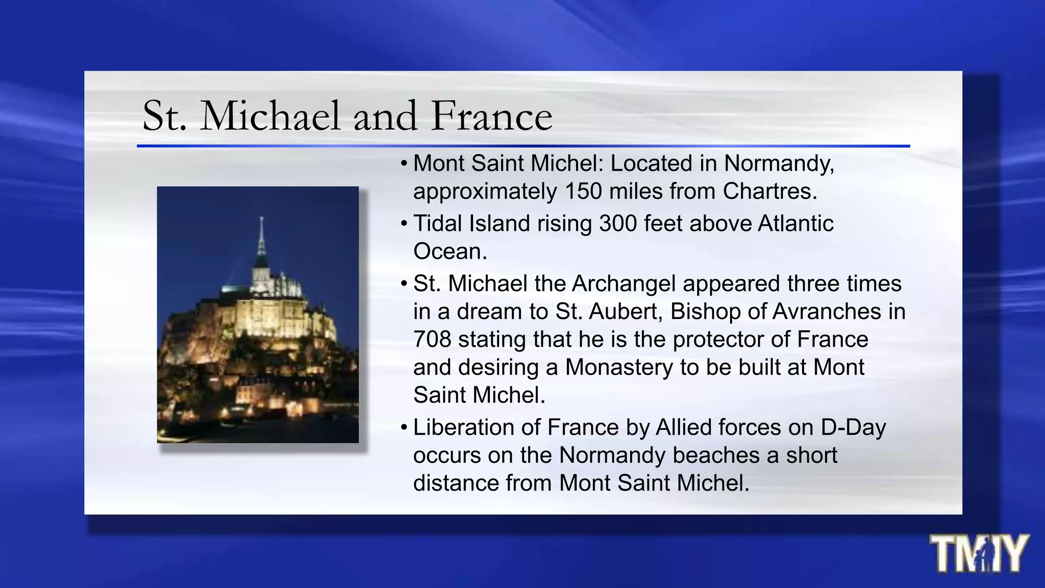 St. Michael and France
• Mont Saint Michel: Located in Normandy,
approximately 150 miles from Chartres.
• Tidal Island rising 300 feet above Atlantic
Ocean.
• St. Michael the Archangel appeared three times
in a dream to St. Aubert, Bishop of Avranches in
708 stating that he is the protector of France
and desiring a Monastery to be built at Mont
Saint Michel.
• Liberation of France by Allied forces on D-Day
occurs on the Normandy beaches a short
distance from Mont Saint Michel.
 
