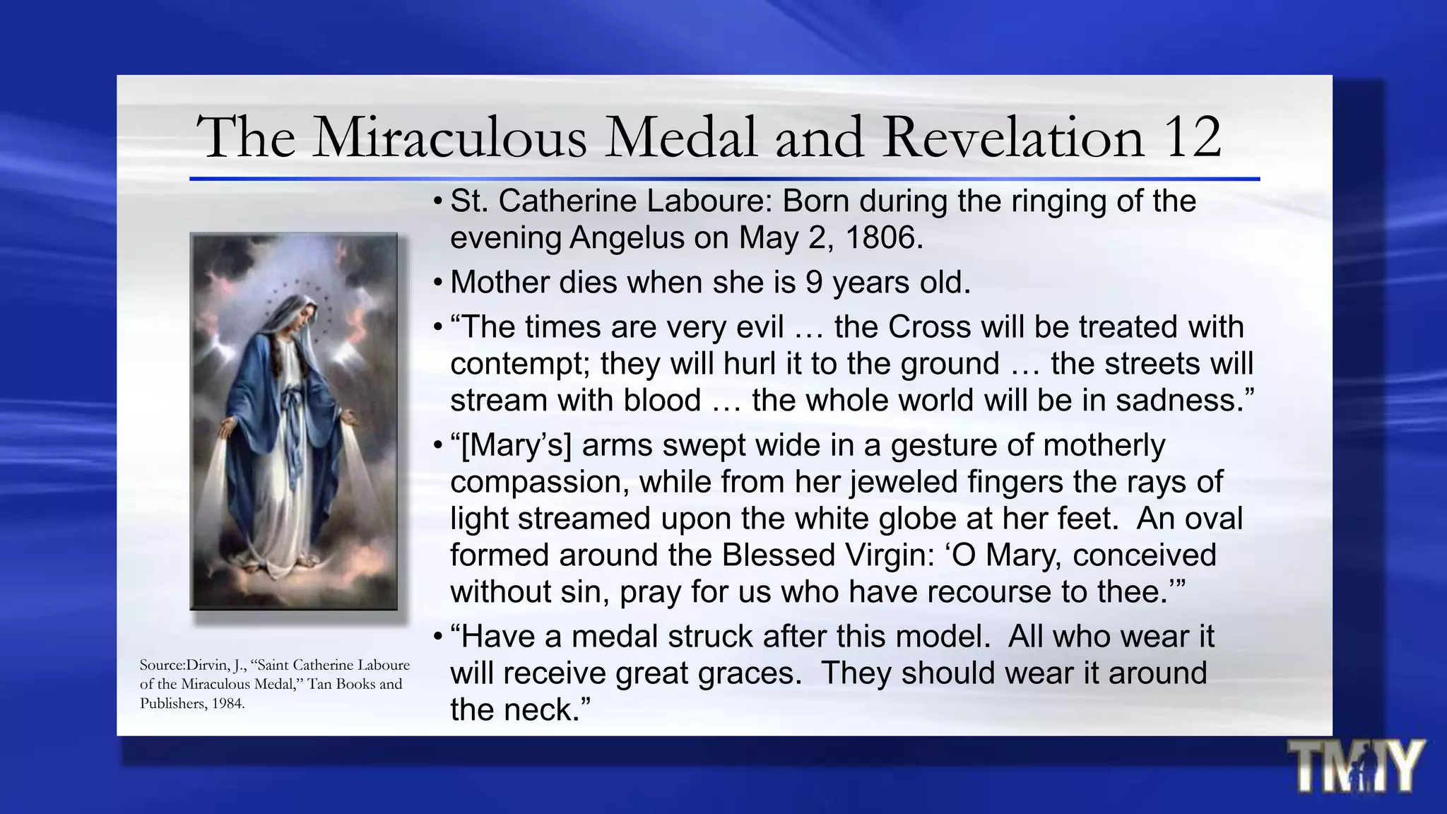 The Miraculous Medal and Revelation 12
• St. Catherine Laboure: Born during the ringing of the
evening Angelus on May 2, 1806.
• Mother dies when she is 9 years old.
• “The times are very evil … the Cross will be treated with
contempt; they will hurl it to the ground … the streets will
stream with blood … the whole world will be in sadness.”
• “[Mary‟s] arms swept wide in a gesture of motherly
compassion, while from her jeweled fingers the rays of
light streamed upon the white globe at her feet. An oval
formed around the Blessed Virgin: „O Mary, conceived
without sin, pray for us who have recourse to thee.‟”
• “Have a medal struck after this model. All who wear it
will receive great graces. They should wear it around
the neck.”
Source:Dirvin, J., “Saint Catherine Laboure
of the Miraculous Medal,” Tan Books and
Publishers, 1984.
 