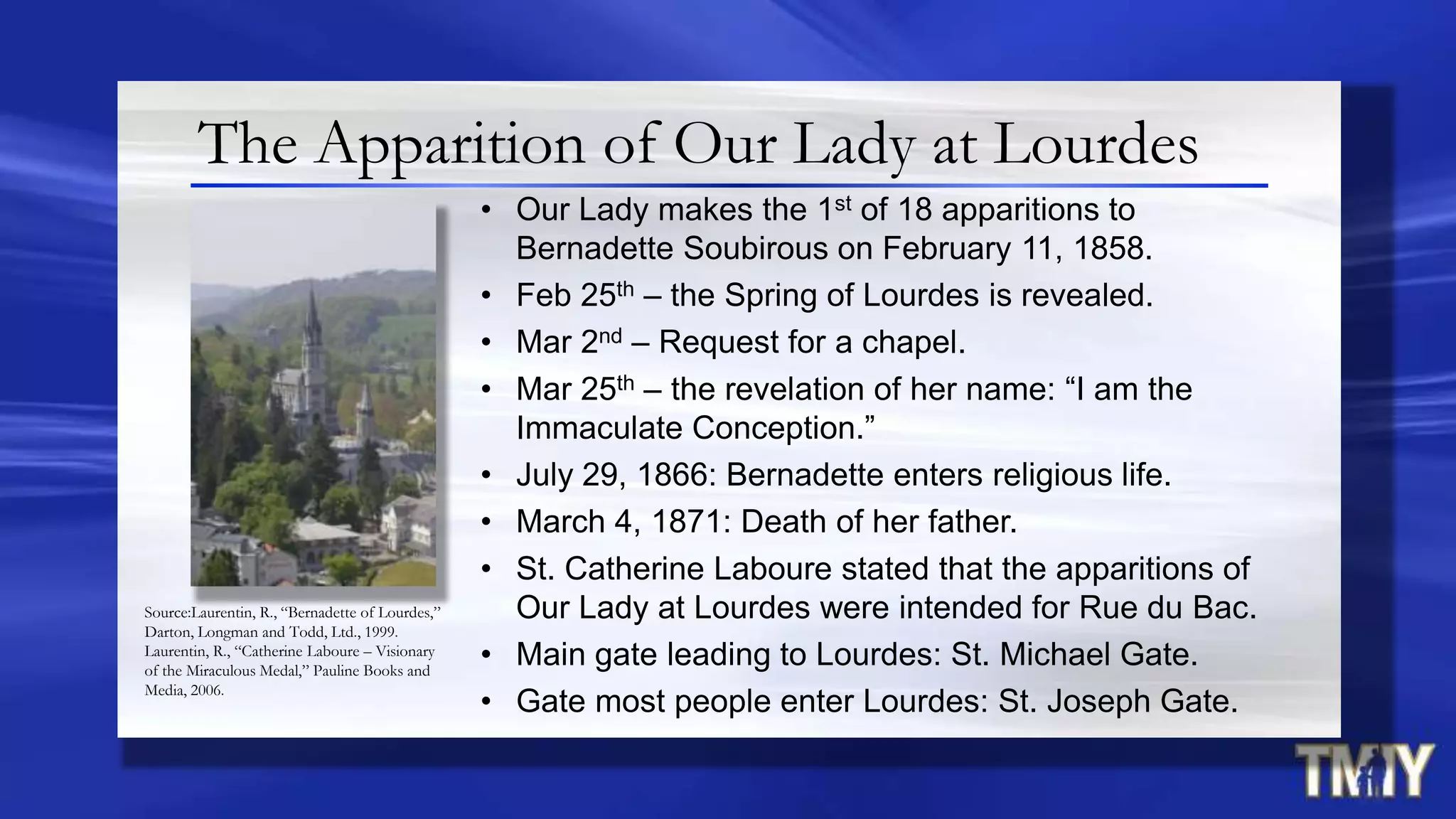 The Apparition of Our Lady at Lourdes
• Our Lady makes the 1st of 18 apparitions to
Bernadette Soubirous on February 11, 1858.
• Feb 25th – the Spring of Lourdes is revealed.
• Mar 2nd – Request for a chapel.
• Mar 25th – the revelation of her name: “I am the
Immaculate Conception.”
• July 29, 1866: Bernadette enters religious life.
• March 4, 1871: Death of her father.
• St. Catherine Laboure stated that the apparitions of
Our Lady at Lourdes were intended for Rue du Bac.
• Main gate leading to Lourdes: St. Michael Gate.
• Gate most people enter Lourdes: St. Joseph Gate.
Source:Laurentin, R., “Bernadette of Lourdes,”
Darton, Longman and Todd, Ltd., 1999.
Laurentin, R., “Catherine Laboure – Visionary
of the Miraculous Medal,” Pauline Books and
Media, 2006.
 