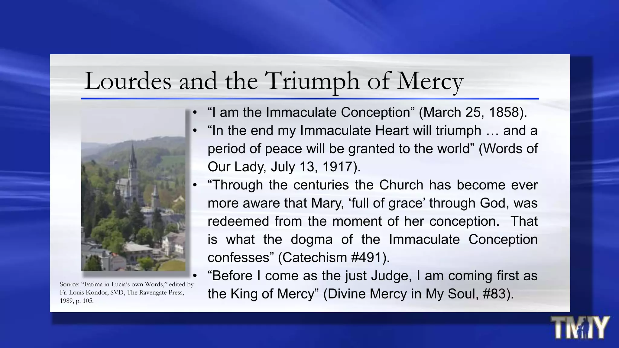 Lourdes and the Triumph of Mercy
• “I am the Immaculate Conception” (March 25, 1858).
• “In the end my Immaculate Heart will triumph … and a
period of peace will be granted to the world” (Words of
Our Lady, July 13, 1917).
• “Through the centuries the Church has become ever
more aware that Mary, „full of grace‟ through God, was
redeemed from the moment of her conception. That
is what the dogma of the Immaculate Conception
confesses” (Catechism #491).
• “Before I come as the just Judge, I am coming first as
the King of Mercy” (Divine Mercy in My Soul, #83).
Source: “Fatima in Lucia’s own Words,” edited by
Fr. Louis Kondor, SVD, The Ravengate Press,
1989, p. 105.
 