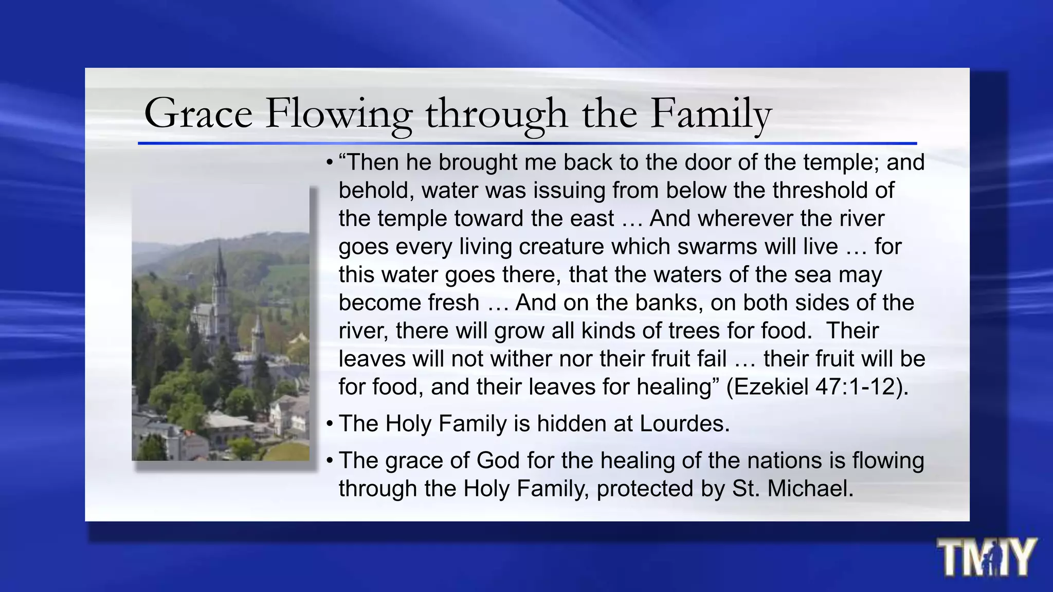 Grace Flowing through the Family
• “Then he brought me back to the door of the temple; and
behold, water was issuing from below the threshold of
the temple toward the east … And wherever the river
goes every living creature which swarms will live … for
this water goes there, that the waters of the sea may
become fresh … And on the banks, on both sides of the
river, there will grow all kinds of trees for food. Their
leaves will not wither nor their fruit fail … their fruit will be
for food, and their leaves for healing” (Ezekiel 47:1-12).
• The Holy Family is hidden at Lourdes.
• The grace of God for the healing of the nations is flowing
through the Holy Family, protected by St. Michael.
 