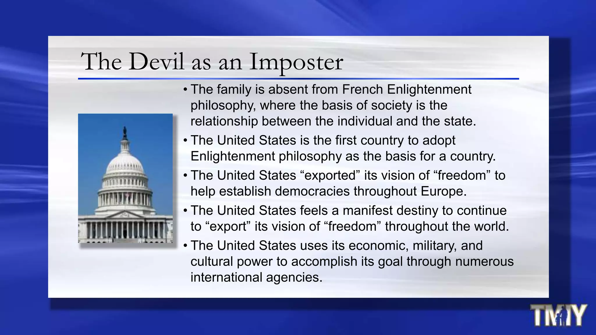 The Devil as an Imposter
• The family is absent from French Enlightenment
philosophy, where the basis of society is the
relationship between the individual and the state.
• The United States is the first country to adopt
Enlightenment philosophy as the basis for a country.
• The United States “exported” its vision of “freedom” to
help establish democracies throughout Europe.
• The United States feels a manifest destiny to continue
to “export” its vision of “freedom” throughout the world.
• The United States uses its economic, military, and
cultural power to accomplish its goal through numerous
international agencies.
 