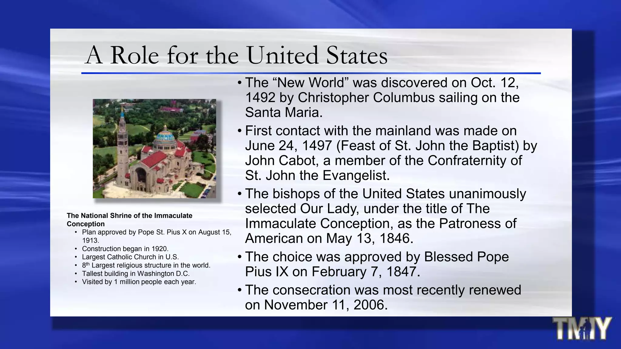 A Role for the United States
• The “New World” was discovered on Oct. 12,
1492 by Christopher Columbus sailing on the
Santa Maria.
• First contact with the mainland was made on
June 24, 1497 (Feast of St. John the Baptist) by
John Cabot, a member of the Confraternity of
St. John the Evangelist.
• The bishops of the United States unanimously
selected Our Lady, under the title of The
Immaculate Conception, as the Patroness of
American on May 13, 1846.
• The choice was approved by Blessed Pope
Pius IX on February 7, 1847.
• The consecration was most recently renewed
on November 11, 2006.
The National Shrine of the Immaculate
Conception
• Plan approved by Pope St. Pius X on August 15,
1913.
• Construction began in 1920.
• Largest Catholic Church in U.S.
• 8th Largest religious structure in the world.
• Tallest building in Washington D.C.
• Visited by 1 million people each year.
 