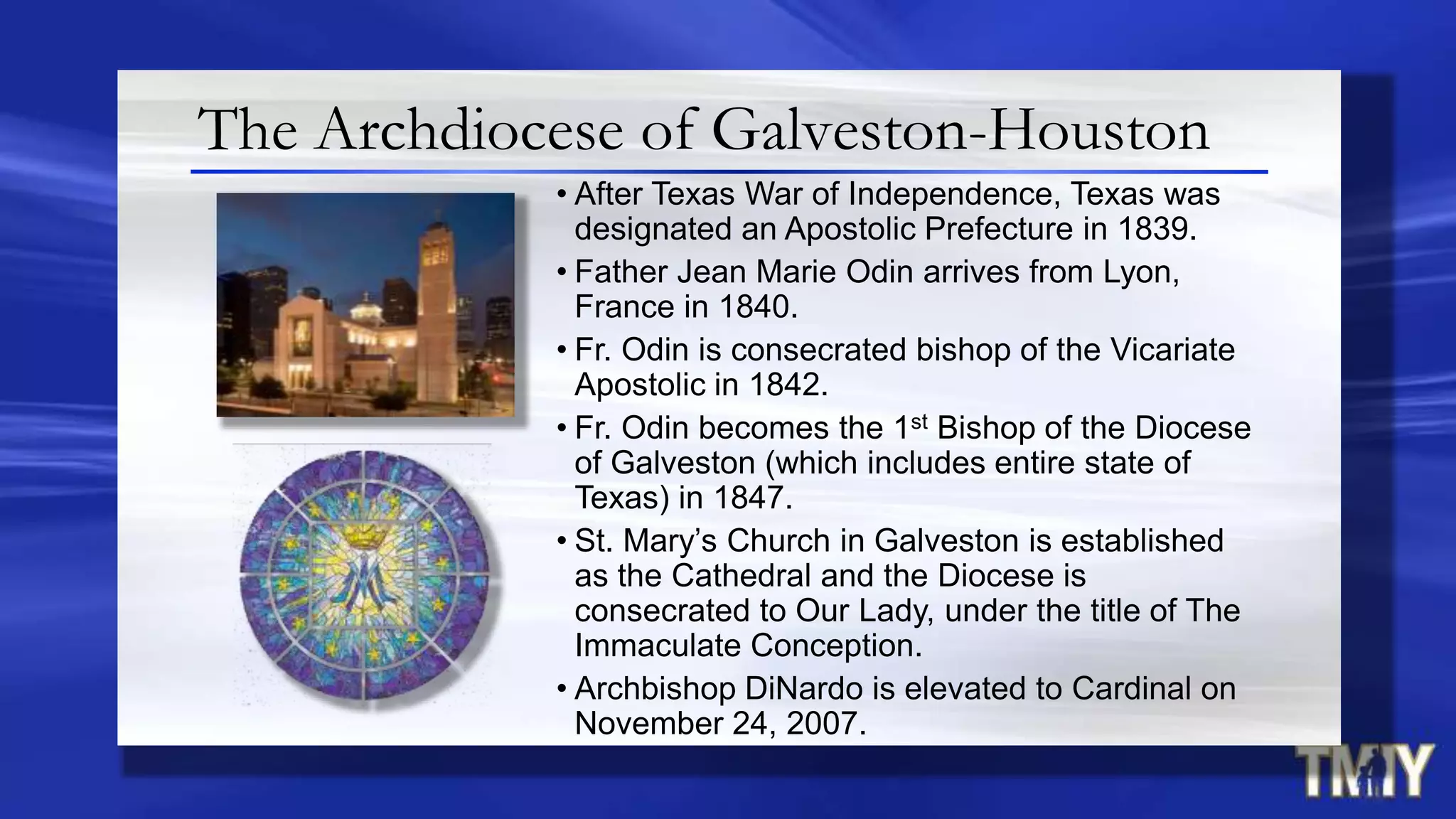 The Archdiocese of Galveston-Houston
• After Texas War of Independence, Texas was
designated an Apostolic Prefecture in 1839.
• Father Jean Marie Odin arrives from Lyon,
France in 1840.
• Fr. Odin is consecrated bishop of the Vicariate
Apostolic in 1842.
• Fr. Odin becomes the 1st Bishop of the Diocese
of Galveston (which includes entire state of
Texas) in 1847.
• St. Mary‟s Church in Galveston is established
as the Cathedral and the Diocese is
consecrated to Our Lady, under the title of The
Immaculate Conception.
• Archbishop DiNardo is elevated to Cardinal on
November 24, 2007.
 