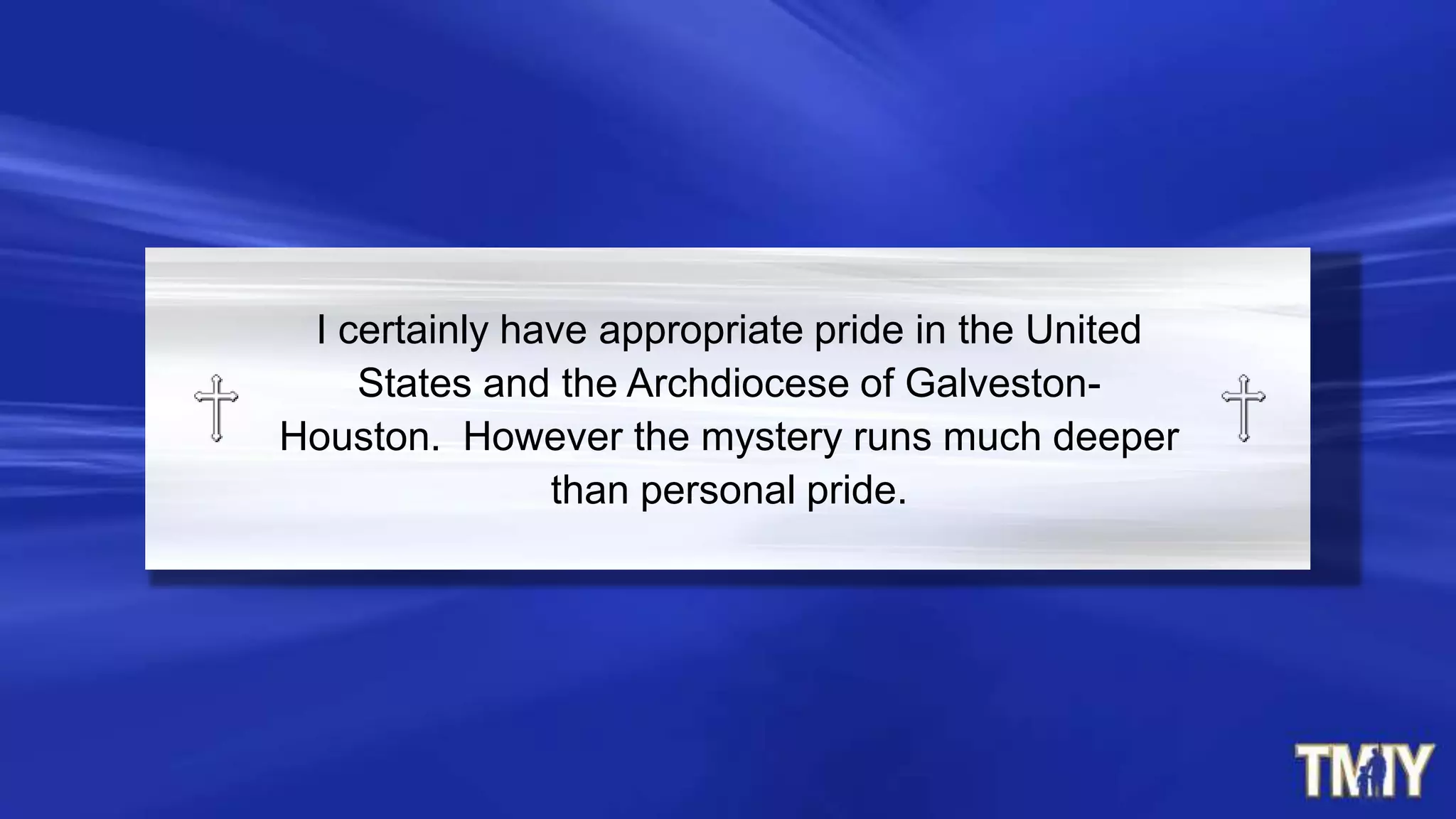 I certainly have appropriate pride in the United
States and the Archdiocese of Galveston-
Houston. However the mystery runs much deeper
than personal pride.
 