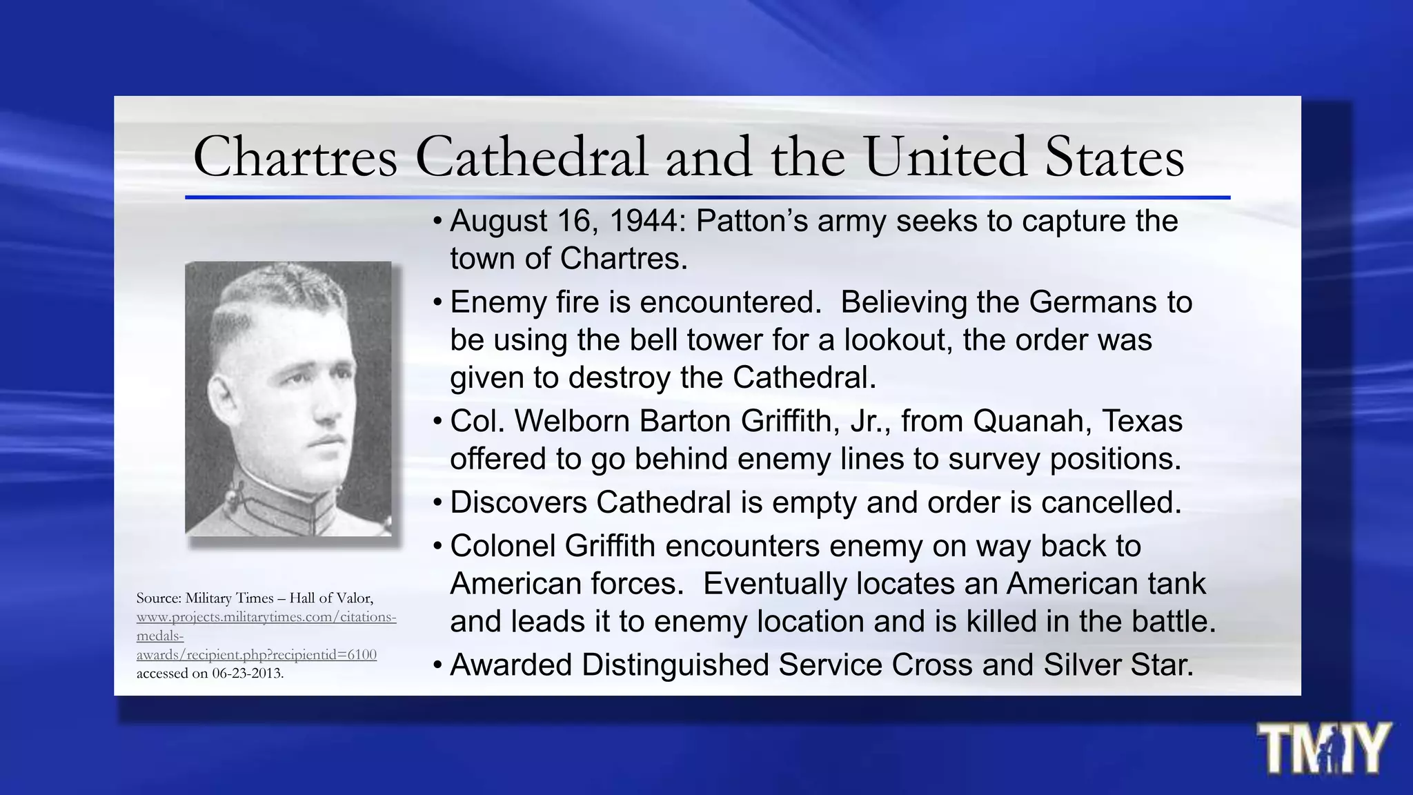 Chartres Cathedral and the United States
• August 16, 1944: Patton‟s army seeks to capture the
town of Chartres.
• Enemy fire is encountered. Believing the Germans to
be using the bell tower for a lookout, the order was
given to destroy the Cathedral.
• Col. Welborn Barton Griffith, Jr., from Quanah, Texas
offered to go behind enemy lines to survey positions.
• Discovers Cathedral is empty and order is cancelled.
• Colonel Griffith encounters enemy on way back to
American forces. Eventually locates an American tank
and leads it to enemy location and is killed in the battle.
• Awarded Distinguished Service Cross and Silver Star.
Source: Military Times – Hall of Valor,
www.projects.militarytimes.com/citations-
medals-
awards/recipient.php?recipientid=6100
accessed on 06-23-2013.
 