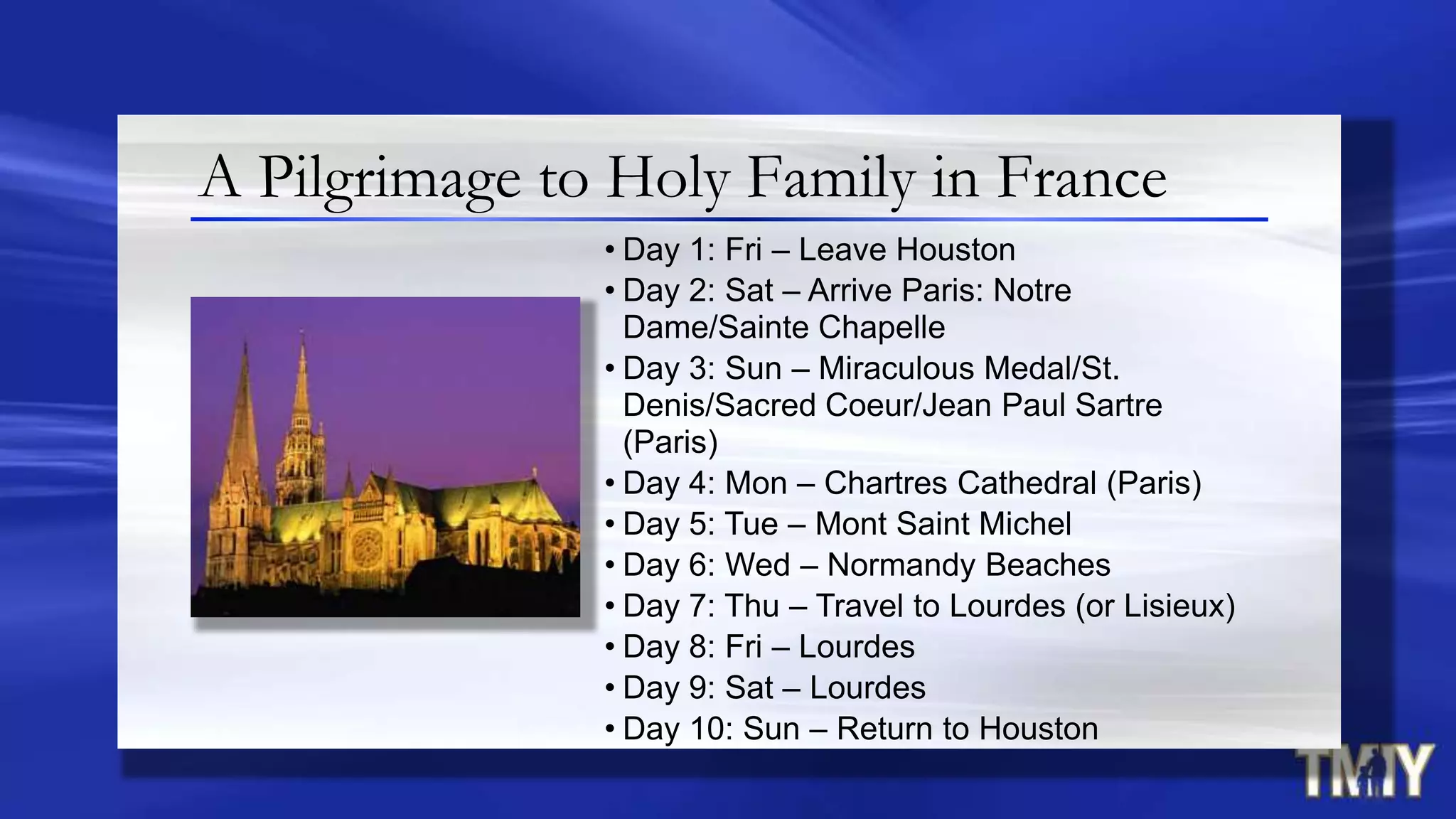 • Day 1: Fri – Leave Houston
• Day 2: Sat – Arrive Paris: Notre
Dame/Sainte Chapelle
• Day 3: Sun – Miraculous Medal/St.
Denis/Sacred Coeur/Jean Paul Sartre
(Paris)
• Day 4: Mon – Chartres Cathedral (Paris)
• Day 5: Tue – Mont Saint Michel
• Day 6: Wed – Normandy Beaches
• Day 7: Thu – Travel to Lourdes (or Lisieux)
• Day 8: Fri – Lourdes
• Day 9: Sat – Lourdes
• Day 10: Sun – Return to Houston
A Pilgrimage to Holy Family in France
 