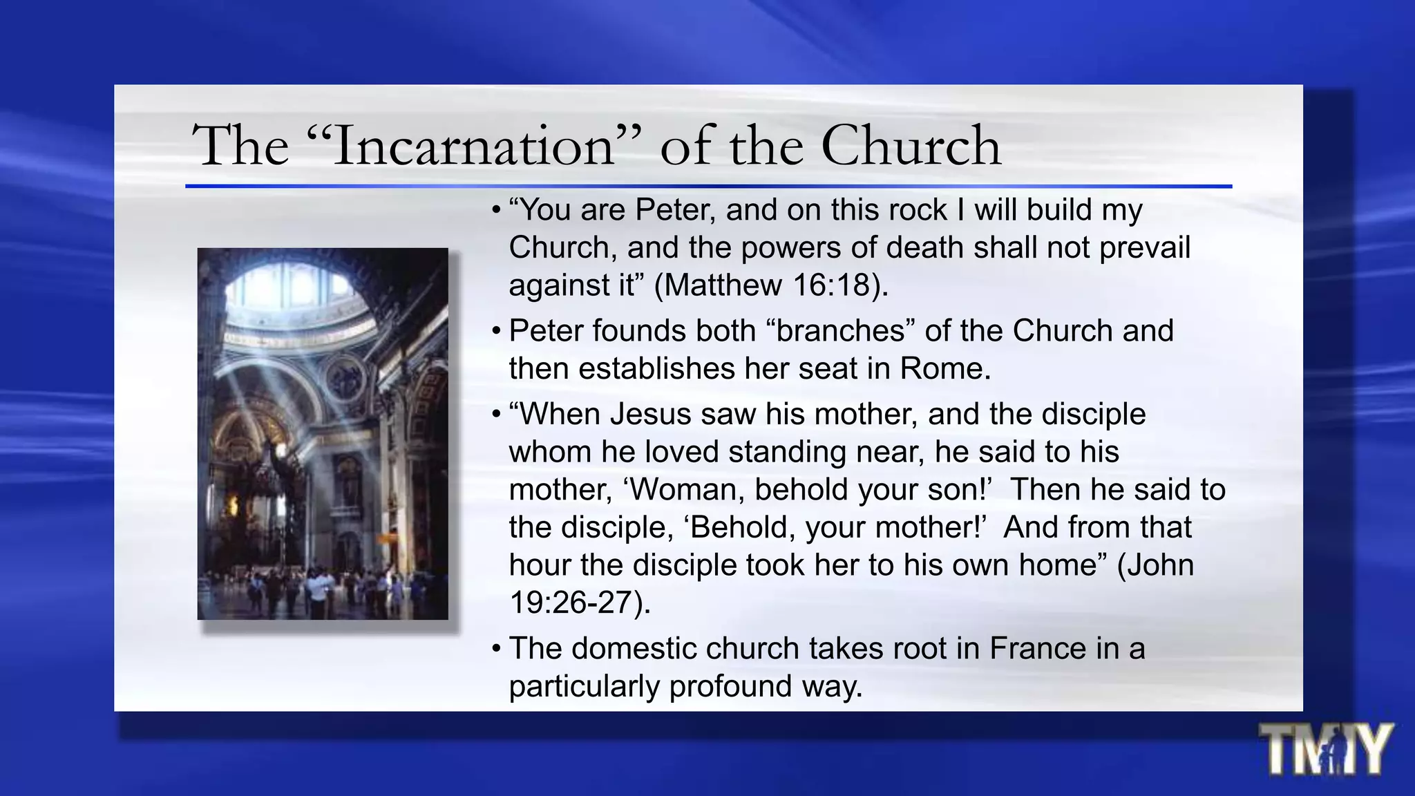 The “Incarnation” of the Church
• “You are Peter, and on this rock I will build my
Church, and the powers of death shall not prevail
against it” (Matthew 16:18).
• Peter founds both “branches” of the Church and
then establishes her seat in Rome.
• “When Jesus saw his mother, and the disciple
whom he loved standing near, he said to his
mother, „Woman, behold your son!‟ Then he said to
the disciple, „Behold, your mother!‟ And from that
hour the disciple took her to his own home” (John
19:26-27).
• The domestic church takes root in France in a
particularly profound way.
 