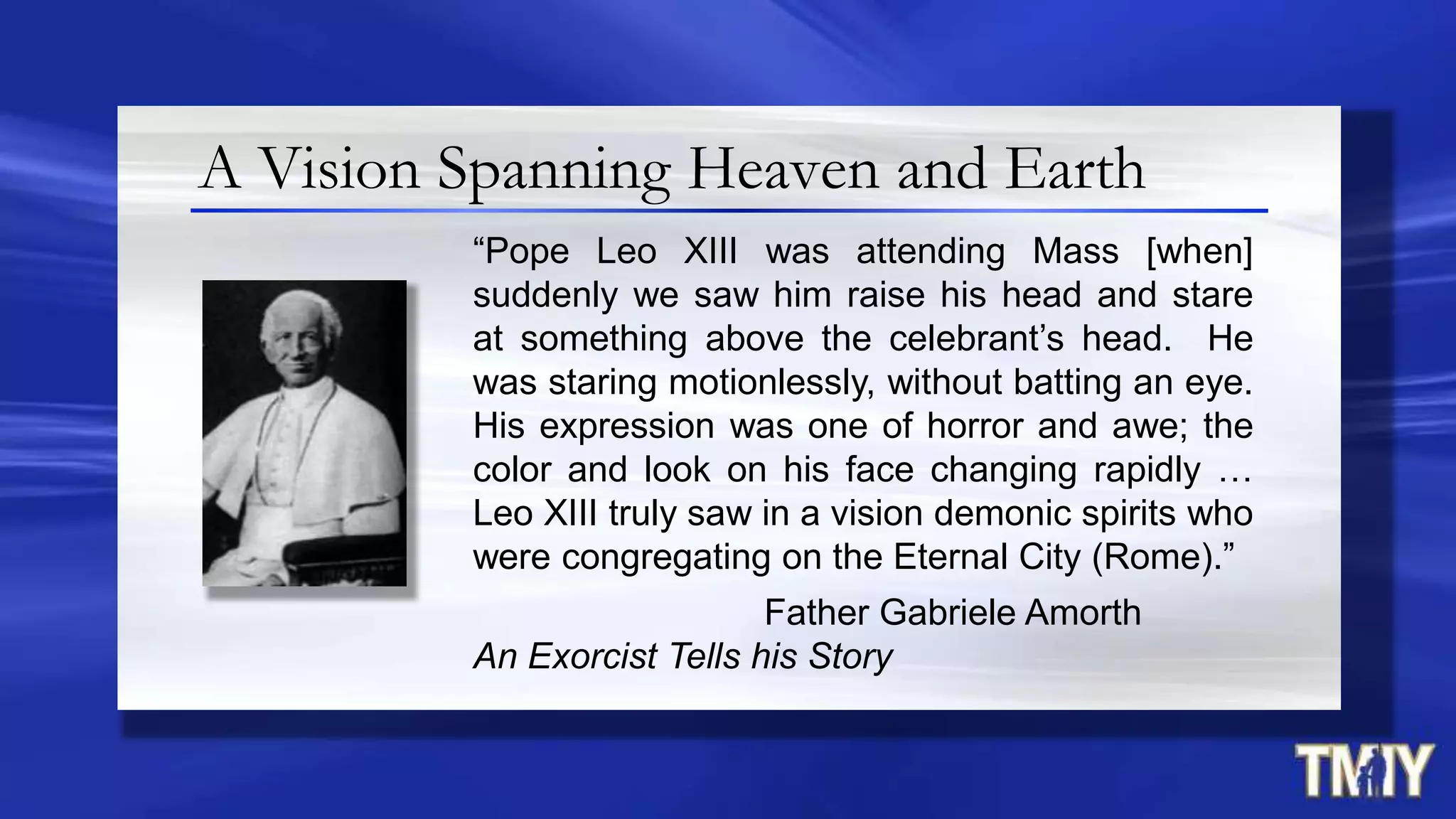 A Vision Spanning Heaven and Earth
“Pope Leo XIII was attending Mass [when]
suddenly we saw him raise his head and stare
at something above the celebrant‟s head. He
was staring motionlessly, without batting an eye.
His expression was one of horror and awe; the
color and look on his face changing rapidly …
Leo XIII truly saw in a vision demonic spirits who
were congregating on the Eternal City (Rome).”
Father Gabriele Amorth
An Exorcist Tells his Story
 