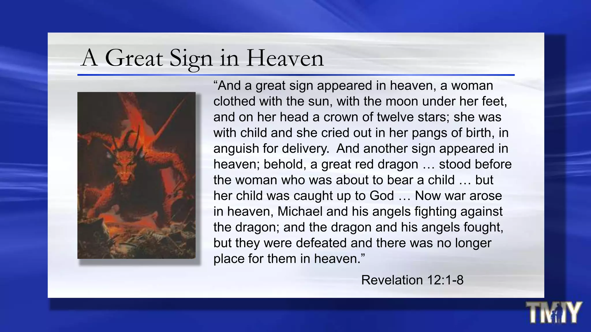 A Great Sign in Heaven
“And a great sign appeared in heaven, a woman
clothed with the sun, with the moon under her feet,
and on her head a crown of twelve stars; she was
with child and she cried out in her pangs of birth, in
anguish for delivery. And another sign appeared in
heaven; behold, a great red dragon … stood before
the woman who was about to bear a child … but
her child was caught up to God … Now war arose
in heaven, Michael and his angels fighting against
the dragon; and the dragon and his angels fought,
but they were defeated and there was no longer
place for them in heaven.”
Revelation 12:1-8
 