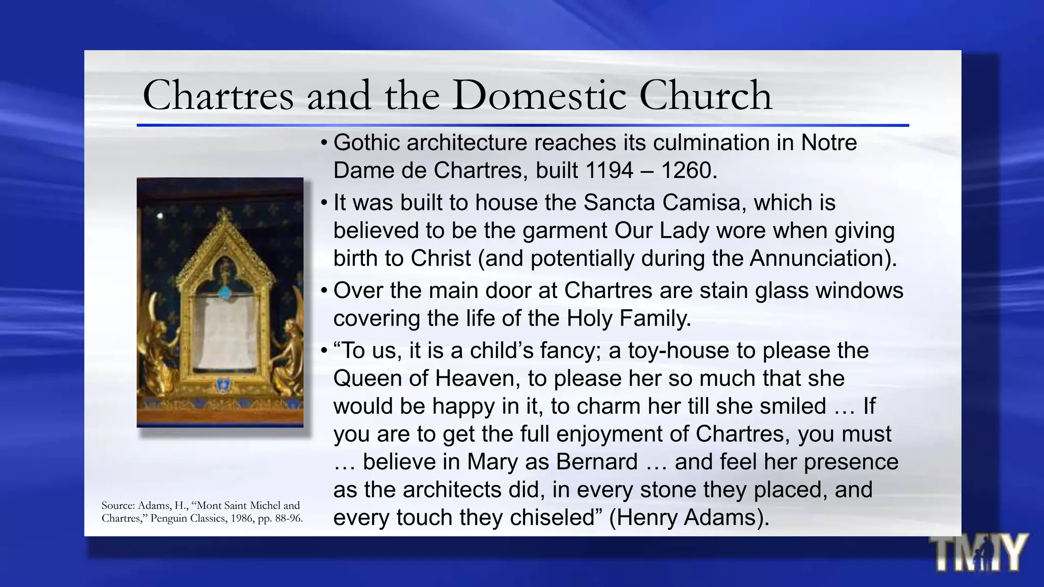 Chartres and the Domestic Church
• Gothic architecture reaches its culmination in Notre
Dame de Chartres, built 1194 – 1260.
• It was built to house the Sancta Camisa, which is
believed to be the garment Our Lady wore when giving
birth to Christ (and potentially during the Annunciation).
• Over the main door at Chartres are stain glass windows
covering the life of the Holy Family.
• “To us, it is a child‟s fancy; a toy-house to please the
Queen of Heaven, to please her so much that she
would be happy in it, to charm her till she smiled … If
you are to get the full enjoyment of Chartres, you must
… believe in Mary as Bernard … and feel her presence
as the architects did, in every stone they placed, and
every touch they chiseled” (Henry Adams).
Source: Adams, H., “Mont Saint Michel and
Chartres,” Penguin Classics, 1986, pp. 88-96.
 