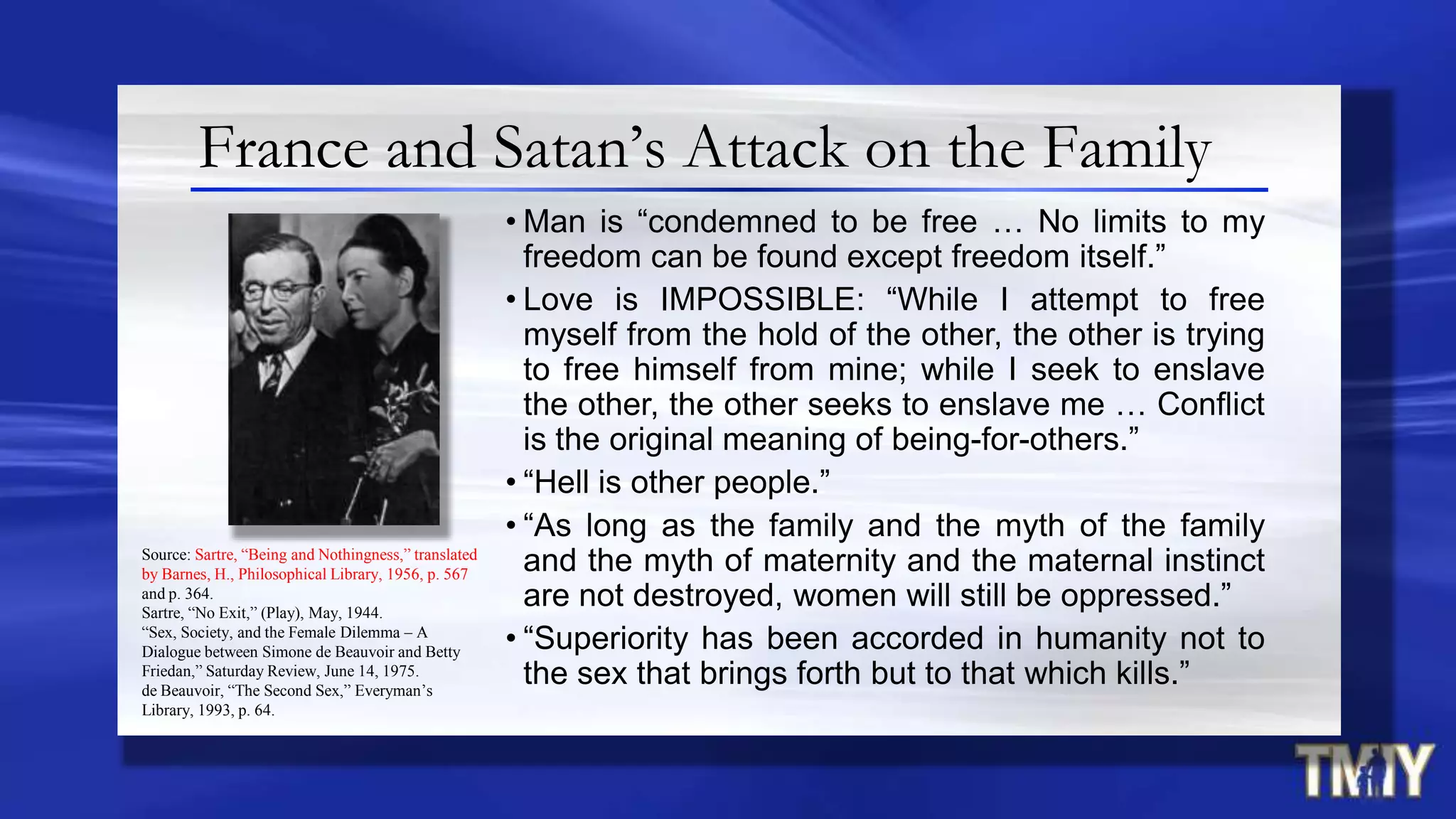 France and Satan’s Attack on the Family
• Man is “condemned to be free … No limits to my
freedom can be found except freedom itself.”
• Love is IMPOSSIBLE: “While I attempt to free
myself from the hold of the other, the other is trying
to free himself from mine; while I seek to enslave
the other, the other seeks to enslave me … Conflict
is the original meaning of being-for-others.”
• “Hell is other people.”
• “As long as the family and the myth of the family
and the myth of maternity and the maternal instinct
are not destroyed, women will still be oppressed.”
• “Superiority has been accorded in humanity not to
the sex that brings forth but to that which kills.”
Source: Sartre, “Being and Nothingness,” translated
by Barnes, H., Philosophical Library, 1956, p. 567
and p. 364.
Sartre, “No Exit,” (Play), May, 1944.
“Sex, Society, and the Female Dilemma – A
Dialogue between Simone de Beauvoir and Betty
Friedan,” Saturday Review, June 14, 1975.
de Beauvoir, “The Second Sex,” Everyman’s
Library, 1993, p. 64.
 