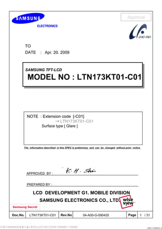 Doc.No. Rev.No Page / 31LTN173KT01-C01 104-A00-G-090420
Approval
Samsung Secret
TO
DATE : Apr. 20. 2009
SAMSUNG TFT-LCD
MODEL NO : LTN173KT01-C01
SAMSUNG TFT-LCD
MODEL NO : LTN173KT01-C01
APPROVED BY :
PREPARED BY :
The information described in this SPEC is preliminary and can be changed without prior notice.
NOTE : Extension code [-C01]
→ LTN173KT01-C01
Surface type [ Glare ]
SAMSUNG ELECTRONICS CO., LTD.
LCD DEVELOPMENT G1. MOBILE DIVISION
 
