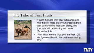 The Tithe of First Fruits
• “Honor the Lord with your substance and
with the first fruits of all your produce; then
your barns will be filled with plenty, and
your vats will be bursting with wine”
(Proverbs 3:9).
• “First fruits” means God gets the first 10%.
We figure out how to live on the remaining
90%.
 