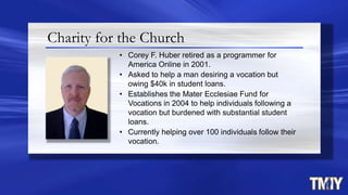 Charity for the Church
• Corey F. Huber retired as a programmer for
America Online in 2001.
• Asked to help a man desiring a vocation but
owing $40k in student loans.
• Establishes the Mater Ecclesiae Fund for
Vocations in 2004 to help individuals following a
vocation but burdened with substantial student
loans.
• Currently helping over 100 individuals follow their
vocation.
 