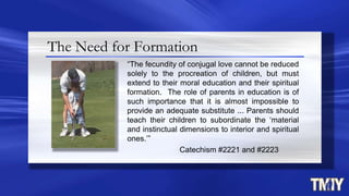 The Need for Formation
“The fecundity of conjugal love cannot be reduced
solely to the procreation of children, but must
extend to their moral education and their spiritual
formation. The role of parents in education is of
such importance that it is almost impossible to
provide an adequate substitute ... Parents should
teach their children to subordinate the „material
and instinctual dimensions to interior and spiritual
ones.‟”
Catechism #2221 and #2223
 