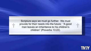 Scripture says we must go further. We must
provide for their needs into the future: “A good
man leaves an inheritance to his children‟s
children” (Proverbs 13:22).
 