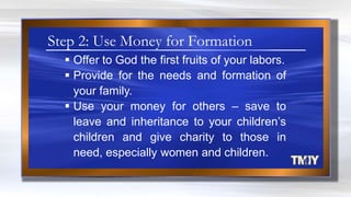  Offer to God the first fruits of your labors.
 Provide for the needs and formation of
your family.
 Use your money for others – save to
leave and inheritance to your children‟s
children and give charity to those in
need, especially women and children.
Step 2: Use Money for Formation
 