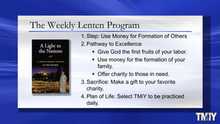 The Weekly Lenten Program
1. Step: Use Money for Formation of Others
2. Pathway to Excellence
 Give God the first fruits of your labor.
 Use money for the formation of your
family.
 Offer charity to those in need.
3. Sacrifice: Make a gift to your favorite
charity.
4. Plan of Life: Select TMiY to be practiced
daily.
 