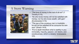 A Stern Warning
• “The love of money is the root of all evil” (1
Timothy 6:10).
• “He who loves money will not be satisfied with
money; nor he who loves wealth, with gain”
(Ecclesiastes 5:10).
• “The eye of the covetous man is insatiable …
he will not be satisfied till he consume his own
soul” (Sirach 14:9).
• “Put to death therefore what is earthly in you:
immorality, impurity, passion, evil desire, and
covetousness, which is idolatry” (Colossians
3:5).
 