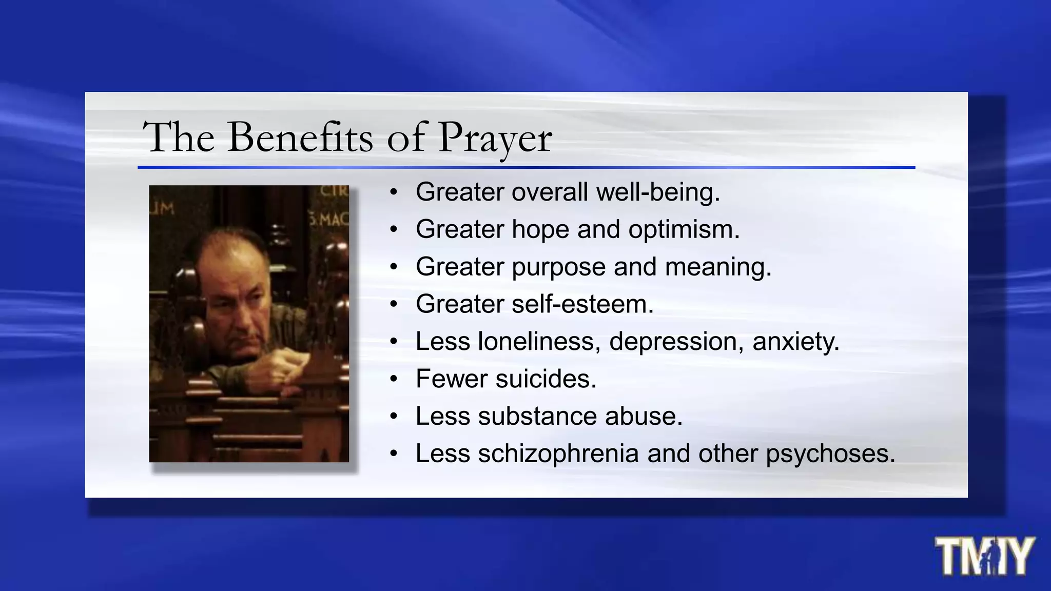 The Benefits of Prayer
• Greater overall well-being.
• Greater hope and optimism.
• Greater purpose and meaning.
• Greater self-esteem.
• Less loneliness, depression, anxiety.
• Fewer suicides.
• Less substance abuse.
• Less schizophrenia and other psychoses.
 