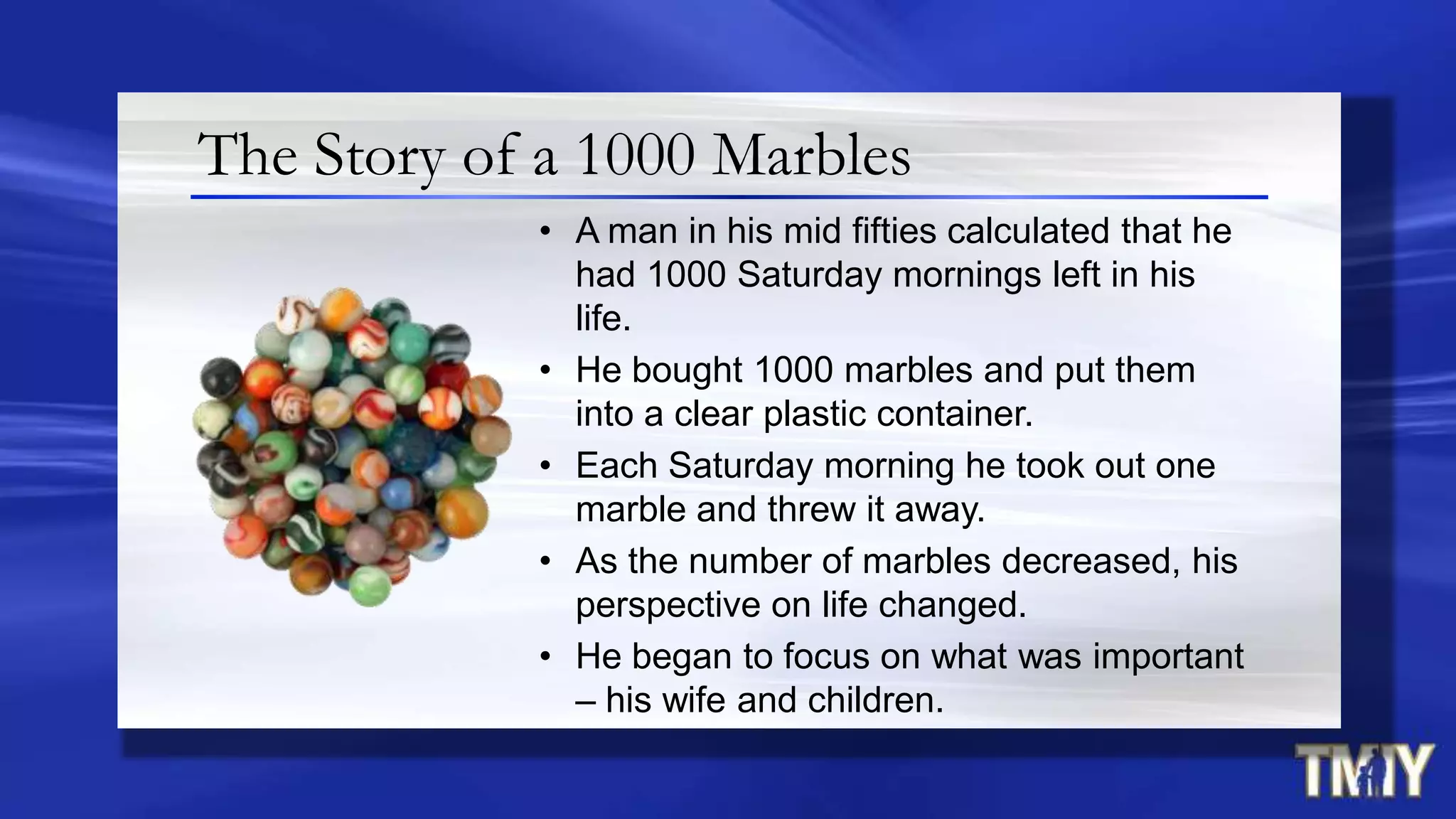 The Story of a 1000 Marbles
• A man in his mid fifties calculated that he
had 1000 Saturday mornings left in his
life.
• He bought 1000 marbles and put them
into a clear plastic container.
• Each Saturday morning he took out one
marble and threw it away.
• As the number of marbles decreased, his
perspective on life changed.
• He began to focus on what was important
– his wife and children.
 