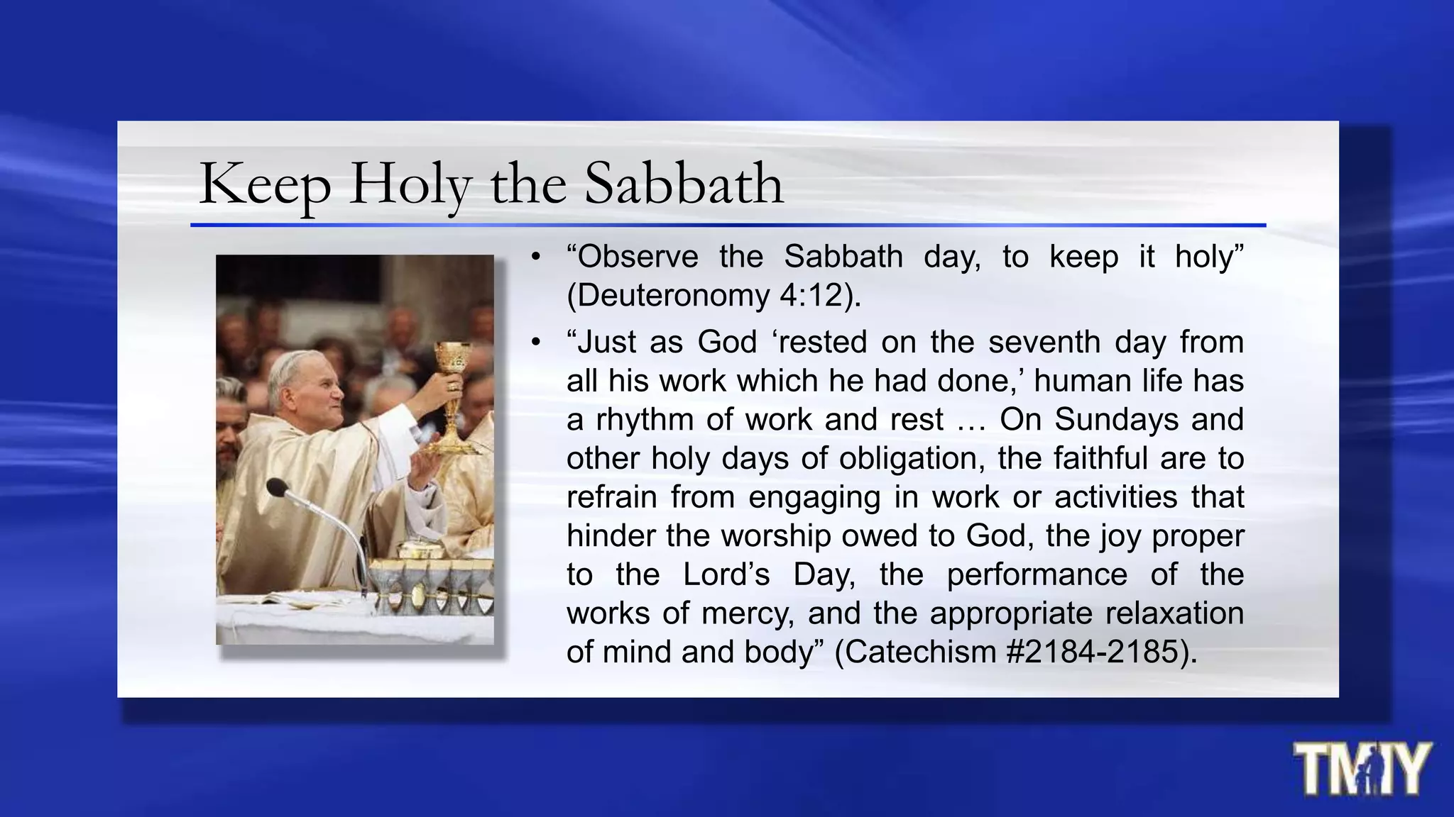 Keep Holy the Sabbath
• “Observe the Sabbath day, to keep it holy”
(Deuteronomy 4:12).
• “Just as God „rested on the seventh day from
all his work which he had done,‟ human life has
a rhythm of work and rest … On Sundays and
other holy days of obligation, the faithful are to
refrain from engaging in work or activities that
hinder the worship owed to God, the joy proper
to the Lord‟s Day, the performance of the
works of mercy, and the appropriate relaxation
of mind and body” (Catechism #2184-2185).
 