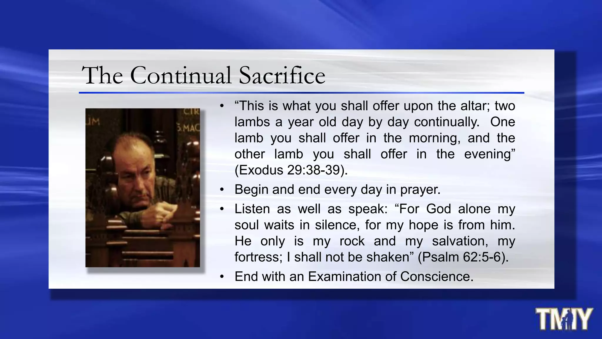 The Continual Sacrifice
• “This is what you shall offer upon the altar; two
lambs a year old day by day continually. One
lamb you shall offer in the morning, and the
other lamb you shall offer in the evening”
(Exodus 29:38-39).
• Begin and end every day in prayer.
• Listen as well as speak: “For God alone my
soul waits in silence, for my hope is from him.
He only is my rock and my salvation, my
fortress; I shall not be shaken” (Psalm 62:5-6).
• End with an Examination of Conscience.
 