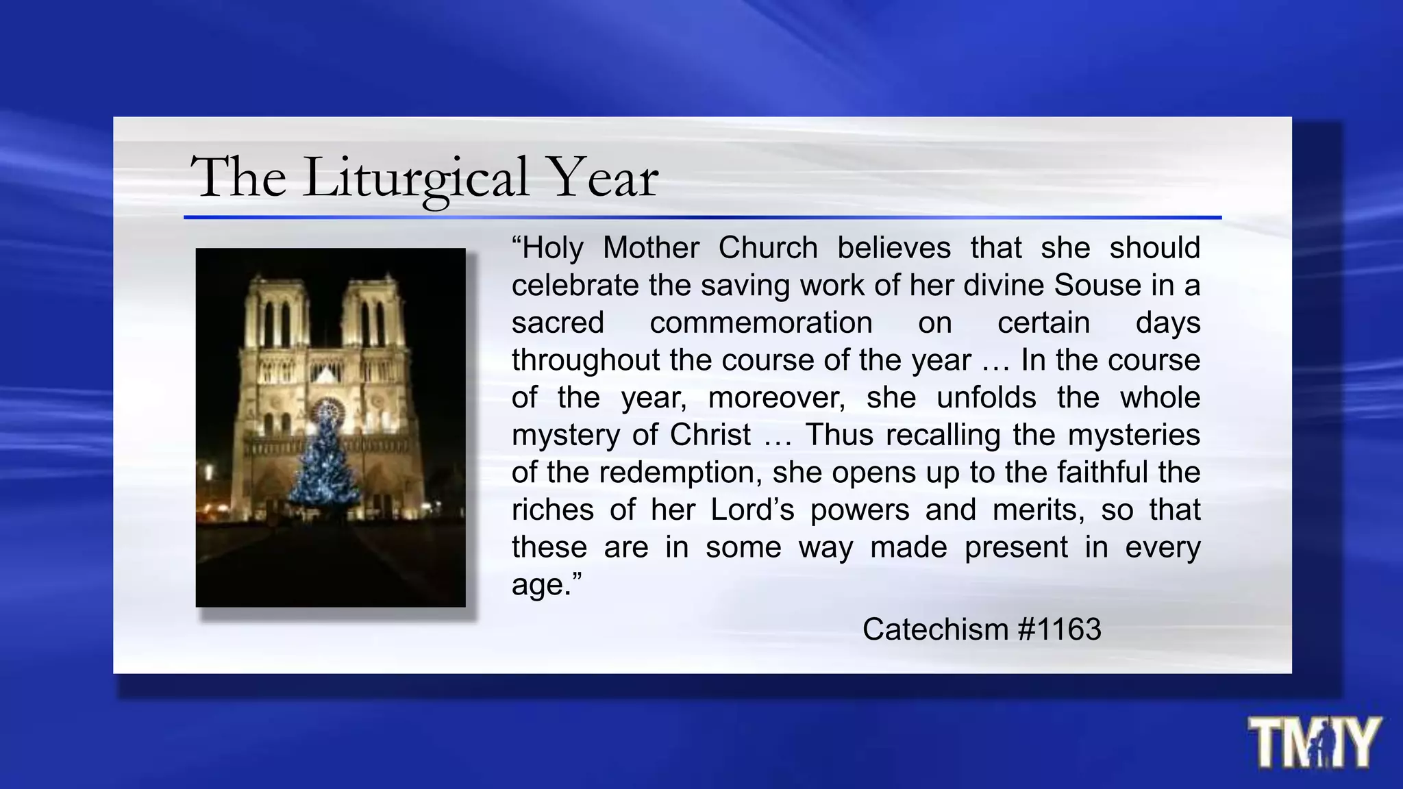 The Liturgical Year
“Holy Mother Church believes that she should
celebrate the saving work of her divine Souse in a
sacred commemoration on certain days
throughout the course of the year … In the course
of the year, moreover, she unfolds the whole
mystery of Christ … Thus recalling the mysteries
of the redemption, she opens up to the faithful the
riches of her Lord‟s powers and merits, so that
these are in some way made present in every
age.”
Catechism #1163
 